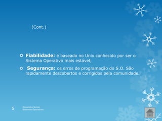  Fiabilidade: é baseado no Unix conhecido por ser o
Sistema Operativo mais estável;
 Segurança: os erros de programação do S.O. São
rapidamente descobertos e corrigidos pela comunidade.
(Cont.)
Alexandra Nunes
Sistemas Operativos5
 