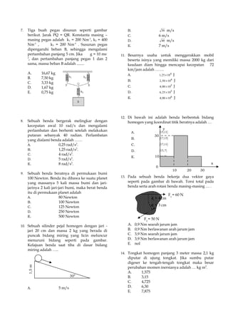 7. Tiga buah pegas disusun seperti gambar
berikut. Jarak PQ = QR. Konstanta masing –
masing pegas adalah k1 = 200 Nm-1
, k2 = 400
Nm-1
, k3 = 200 Nm-1
. Susunan pegas
dipengaruhi beban B, sehingga mengalami
pertambahan panjang 5 cm. Jika g = 10 ms-
2
, dan pertambahan panjang pegas 1 dan 2
sama, massa beban B adalah ........
A. 16,67 kg
B. 7,50 kg
C. 3,33 kg
D. 1,67 kg
E. 0,75 kg
8. Sebuah benda bergerak melingkar dengan
kecepatan awal 10 rad/s dan mengalami
perlambatan dan berhenti setelah melakukan
putaran sebanyak 40 radian. Perlambatan
yang dialami benda adalah ……
A. 0,25 rad/s2
.
B. 1,25 rad/s2
.
C. 4 rad/s2
.
D. 5 rad/s2
.
E. 8 rad/s2
.
9. Sebuah benda beratnya di permukaan bumi
100 Newton. Benda itu dibawa ke suatu planet
yang massanya 5 kali massa bumi dan jari-
jarinya 2 kali jari-jari bumi, maka berat benda
itu di permukaan planet adalah
A. 80 Newton
B. 100 Newton
C. 125 Newton
D. 250 Newton
E. 500 Newton
10. Sebuah silinder pejal homogen dengan jari -
jari 20 cm dan massa 2 kg yang berada di
puncak bidang miring yang licin meluncur
menuruni bidang seperti pada gambar.
Kelajuan benda saat tiba di dasar bidang
miring adalah …..
A. 5 m/s
B. 30 m/s
C. 6 m/s
D. 40 m/s
E. 7 m/s
11. Besarnya usaha untuk menggerakkan mobil
beserta isinya yang memiliki massa 2000 kg dari
keadaan diam hingga mencapai kecepatan 72
km/jam adalah …….
A. 4
1,25 10× J
B. 4
2,50 10× J
C. 5
4,00 10× J
D. 5
6,25 10× J
E. 6
4,00 10× J
12. Di bawah ini adalah benda berbentuk bidang
homogen yang koordinat titik beratnya adalah …
A. ( )15,11
B. ( )17,15
C. ( )17,11
D. ( )15,7
E. ( )11,7
13. Pada sebuah benda bekerja dua vektor gaya
seperti pada gambar di bawah. Torsi total pada
benda serta arah rotasi benda masing-masing … .
A. 0,9 Nm searah jarum jam
B. 0,9 Nm berlawanan arah jarum jam
C. 3,9 Nm searah jarum jam
D. 3,9 Nm berlawanan arah jarum jam
E. nol
14. Tongkat homogen panjang 3 meter massa 2,1 kg
diputar di ujung tongkat. Jika sumbu putar
digeser ke tengah-tengah tongkat maka besar
perubahan momen inersianya adalah … kg m2
.
A. 1,575
B. 3,15
C. 4,725
D. 6,30
E. 7,875
1,5m
300
30
10
0
10 20 30
y
x
F1
= 60 N
F2
= 50 N
d1
= 4 cm
d2
= 3 cm
 