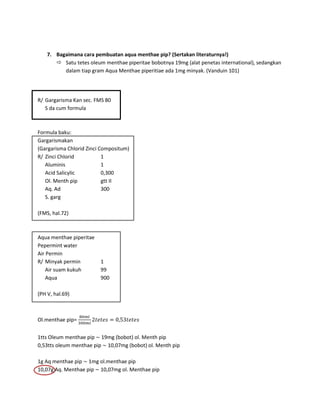 7. Bagaimana cara pembuatan aqua menthae pip? (Sertakan literaturnya!)
 Satu tetes oleum menthae piperitae bobotnya 19mg (alat penetas international), sedangkan
dalam tiap gram Aqua Menthae piperitiae ada 1mg minyak. (Vanduin 101)

R/ Gargarisma Kan sec. FMS 80
S da cum formula

Formula baku:
Gargarismakan
(Gargarisma Chlorid Zinci Compositum)
R/ Zinci Chlorid
1
Aluminis
1
Acid Salicylic
0,300
Ol. Menth pip
gtt II
Aq. Ad
300
S. garg
(FMS, hal.72)

Aqua menthae piperitae
Pepermint water
Air Permin
R/ Minyak permin
Air suam kukuh
Aqua

1
99
900

(PH V, hal.69)

Ol.menthae pip=
1tts Oleum menthae pip 19mg (bobot) ol. Menth pip
0,53tts oleum menthae pip 10,07mg (bobot) ol. Menth pip
1g Aq menthae pip 1mg ol.menthae pip
10,07g Aq. Menthae pip 10,07mg ol. Menthae pip

 