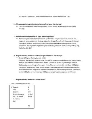 Jika tertulis “vaselinum”, maka diambil vaselinum album. (Vanduin hal.126)

14. Mengapa potio magnesia citratis harus r.p? sertakan literaturnya!
 Larutan magnesia citras harus dibuat baru karena mudah terjadi pengkristalan. (IMO
hal.111)

15. Bagaimana prinsip pembuatan Potio Magnesii Citratis?
 Apabila magnesia citratis tertulis dalam “potio”maka banyaknya Acidum citricum dan
magnesia carbonas diambil dihitung sebanding dengan formula sol. Magnesia citratis dari
Farmakope Belanda, suatu larutan yang mengandung kira-kira 16% magnesia citratis
anhydrous. Biasanya dihitung 20% magnesia citratis, jadi dalam formula mengandung 20g.
(IMO, hal. 111-112)

16. Bagaimana cara membuat Bentonit Magma? Sertakan literaturnya!
 Bentonit Magma (Remington hal. 1073)
Taburkan 50g bentonit pada air panas murni 800g yang memungkinkan setiap bagian-bagian
menjadi benar-benar dibasahi tanpa diaduk. Didiamkan selama 24jam dengan sesekali
diaduk, aduk sampai magma homogen. Tambahkan air murni untuk membuat 1000g dan
campurlah. Magma juga dapat dibuat dengan cara mekanis seperti menggunakan blender,
masukkan air murni 500g dalam blender dan sementara mesin sedang berjalan, tambahkan
bentonit 50g dan air murni sampai 1000g atau sampai kapasitas operasi dari blender.

17. Bagaimana cara membuat Calamin lotion?
Lotio Calamine (FMS, hal.83)
R/ Calamin
ZnO
Glycerin
Bentonit magma
Sol. Calc hydrat
m.f lotion
SUE

4
4
1ml
12,5ml
ad 50

did

 