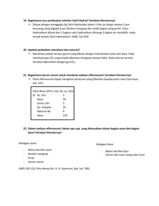 19. Bagaimana cara pembuatan solution Calcii Hydrat? Sertakan literaturnya!
 Dibuat dengan menggojok 3g Calcii Hydroxidm dalam 1 liter air dingin selama 1 jam
berulang-ulang digojok kuat. Biarkan menguap dan ambil bagian yang jernih. Calcii
Hydroxidum dibuat dari 1 bagian calcii hydroxidum dituangi 3 bagian air mendidih, maka
terjadi serbuk Calcii Hydroxidum. (IMO, hal.103)

20. Apakah perbedaan netralisasi dan saturasi?
 Netralisasi adalah larutan garam yang dibuat dengan mereaksikan asam dan basa. Pada
netralisasi gas CO2 yang terjadi dibiarkan menguap sampai habis. Pada saturasi larutan
tersebut dijenuhkan dengan gas CO2.

21. Bagaimana aturan umum untuk membuat sediaan effervescent? Sertakan literaturnya!
 Potio effervescent dapat mengikuti peraturan yang diberikan kepada potio riveri (Van duin,
Hal. 107)
Potio Riveri (PH V, Hal. 26, no. 415)
R/ Ac. Citri
5
Aqua
50
Siritus citri
5
Syr. Simplex
25
Natrium Bic
6
Aqua
110

22. Dalam sediaan effervescent, bahan apa saja yang dimasukkan dalam bagian asam dan bagian
basa? Sertakan literaturnya!

Kebagian asam:
-

Bahan bersifat asam
Mudah menguap
Sirup
Garam netral

(IMO 120-121/ Ilmu Resep Drs. H. A. Syamsuni, Apt. hal. 196)

Kebagian basa:
-

Bahan bersifat basa
Garam dari asam yang sukar larut

 