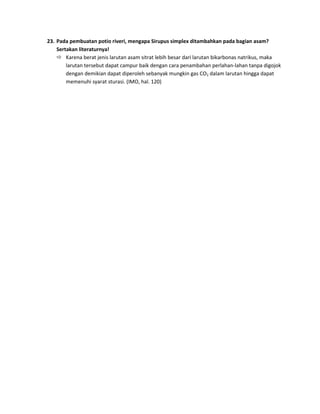 23. Pada pembuatan potio riveri, mengapa Sirupus simplex ditambahkan pada bagian asam?
Sertakan literaturnya!
 Karena berat jenis larutan asam sitrat lebih besar dari larutan bikarbonas natrikus, maka
larutan tersebut dapat campur baik dengan cara penambahan perlahan-lahan tanpa digojok
dengan demikian dapat diperoleh sebanyak mungkin gas CO2 dalam larutan hingga dapat
memenuhi syarat sturasi. (IMO, hal. 120)

 