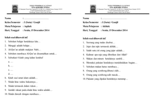 TAMAN PENDIDIKAN AL-QURAN
TPA KHOIRUNNISA
Jl. Hanjawar Pacet,Kp.Cisarua RT.02 RW.012 Cibodas,Pacet,Cianjur 43253
e-mail:tpaalamanah@yahoo.sch.id
“Membangun GenerasiIslami Cinta Al-Quran”
Nama : ………………………….
Kelas/Semester : I (Satu) / Ganjil
Mata Pelajaran : Aqidah
Hari, Tanggal : Senin, 15 Desember2014
Isilah soaldibawah ini!
1. Sebelum belajar hendaknya kita…
2. Mengaji adalah belajar…
3. Al-Qur’an adalah mukjizat Nabi…
4. Sebelum membaca Al-Qur’an disunnahkan untuk…
5. Sebutkan 4 kitab yang kalian ketahui!
a. …
b. …
c. …
d. …
6. Kitab suci umat islam adalah…
7. Shalat lima waktu hukumnya…
8. Shalat termasuk dalam rukun…
9. Jumlah rakaat pada shalat lima waktu adalah…
10. Shalat diawali dengan membaca…
TAMAN PENDIDIKAN AL-QURAN
TPA KHOIRUNNISA
Jl. Hanjawar Pacet,Kp.Cisarua RT.02 RW.012 Cibodas,Pacet,Cianjur 43253
e-mail:tpaalamanah@yahoo.sch.id
“Membangun GenerasiIslami Cinta Al-Quran”
Nama : ………………………….
Kelas/Semester : I (Satu) / Ganjil
Mata Pelajaran : Akhlak
Hari, Tanggal : Senin, 15 Desember2014
Isilah soal dibawah ini!
1. Seorang yang malas disebut…
2. Jujur dan rajin termasuk akhlak…
3. Salah satu ciri orang yang jujur adalah…
4. Kalimat apa saja yang diberikan dari Allah?
5. Makan dan minum hendaknya sambil…
6. Memakai pakaian hendaknya mendahulukan bagian…
7. Sebelum makan harus membaca…
8. Orang yang sombongdibenci oleh…
9. Orang yang sombongsulit masuk…
10. Pakaian yang dipakai hendaknya menutup…
 