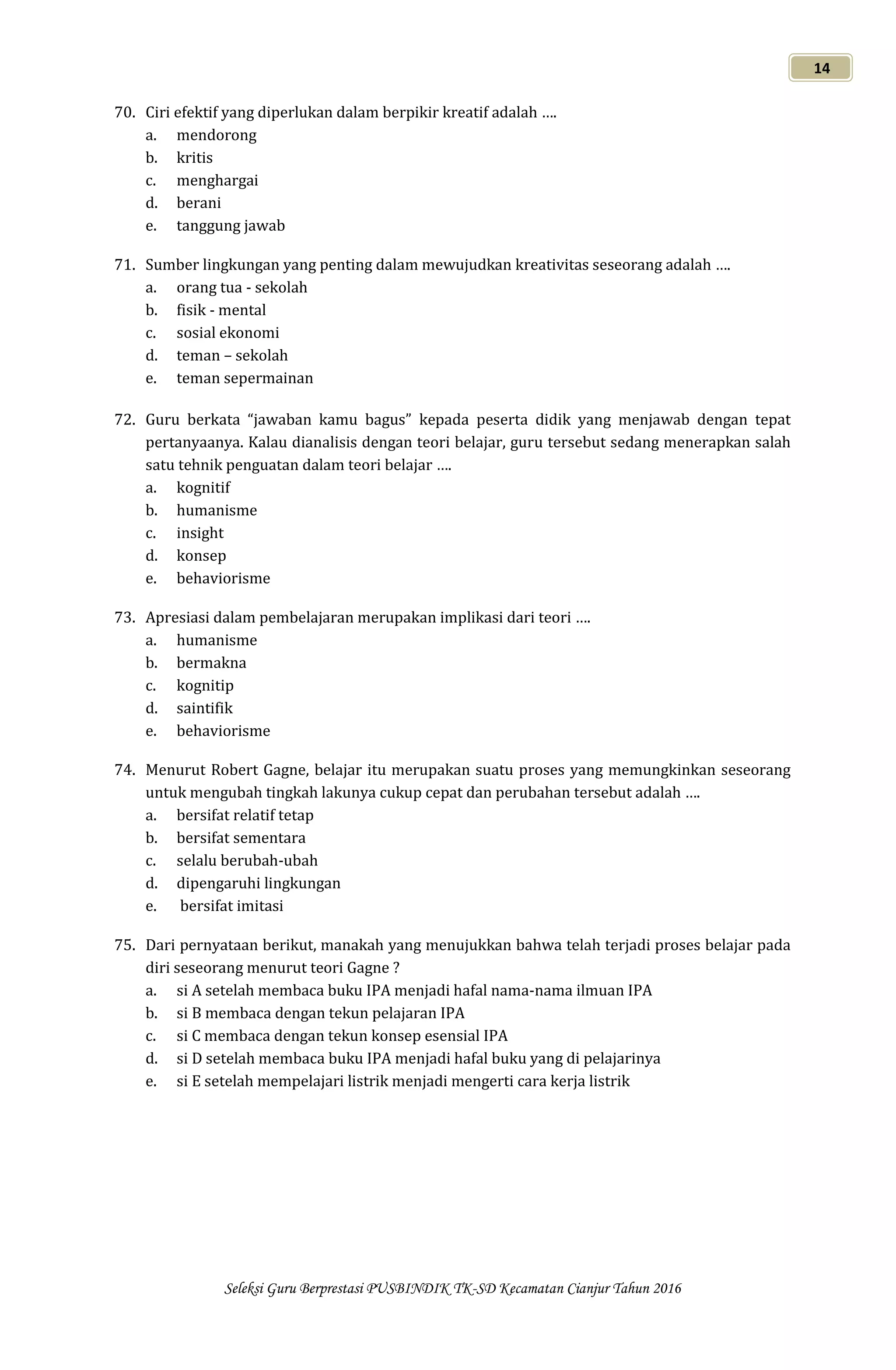 Seleksi Guru Berprestasi PUSBINDIK TK-SD Kecamatan Cianjur Tahun 2016
14
70. Ciri efektif yang diperlukan dalam berpikir kreatif adalah ….
a. mendorong
b. kritis
c. menghargai
d. berani
e. tanggung jawab
71. Sumber lingkungan yang penting dalam mewujudkan kreativitas seseorang adalah ….
a. orang tua - sekolah
b. fisik - mental
c. sosial ekonomi
d. teman – sekolah
e. teman sepermainan
72. Guru berkata “jawaban kamu bagus” kepada peserta didik yang menjawab dengan tepat
pertanyaanya. Kalau dianalisis dengan teori belajar, guru tersebut sedang menerapkan salah
satu tehnik penguatan dalam teori belajar ….
a. kognitif
b. humanisme
c. insight
d. konsep
e. behaviorisme
73. Apresiasi dalam pembelajaran merupakan implikasi dari teori ….
a. humanisme
b. bermakna
c. kognitip
d. saintifik
e. behaviorisme
74. Menurut Robert Gagne, belajar itu merupakan suatu proses yang memungkinkan seseorang
untuk mengubah tingkah lakunya cukup cepat dan perubahan tersebut adalah ….
a. bersifat relatif tetap
b. bersifat sementara
c. selalu berubah-ubah
d. dipengaruhi lingkungan
e. bersifat imitasi
75. Dari pernyataan berikut, manakah yang menujukkan bahwa telah terjadi proses belajar pada
diri seseorang menurut teori Gagne ?
a. si A setelah membaca buku IPA menjadi hafal nama-nama ilmuan IPA
b. si B membaca dengan tekun pelajaran IPA
c. si C membaca dengan tekun konsep esensial IPA
d. si D setelah membaca buku IPA menjadi hafal buku yang di pelajarinya
e. si E setelah mempelajari listrik menjadi mengerti cara kerja listrik
 