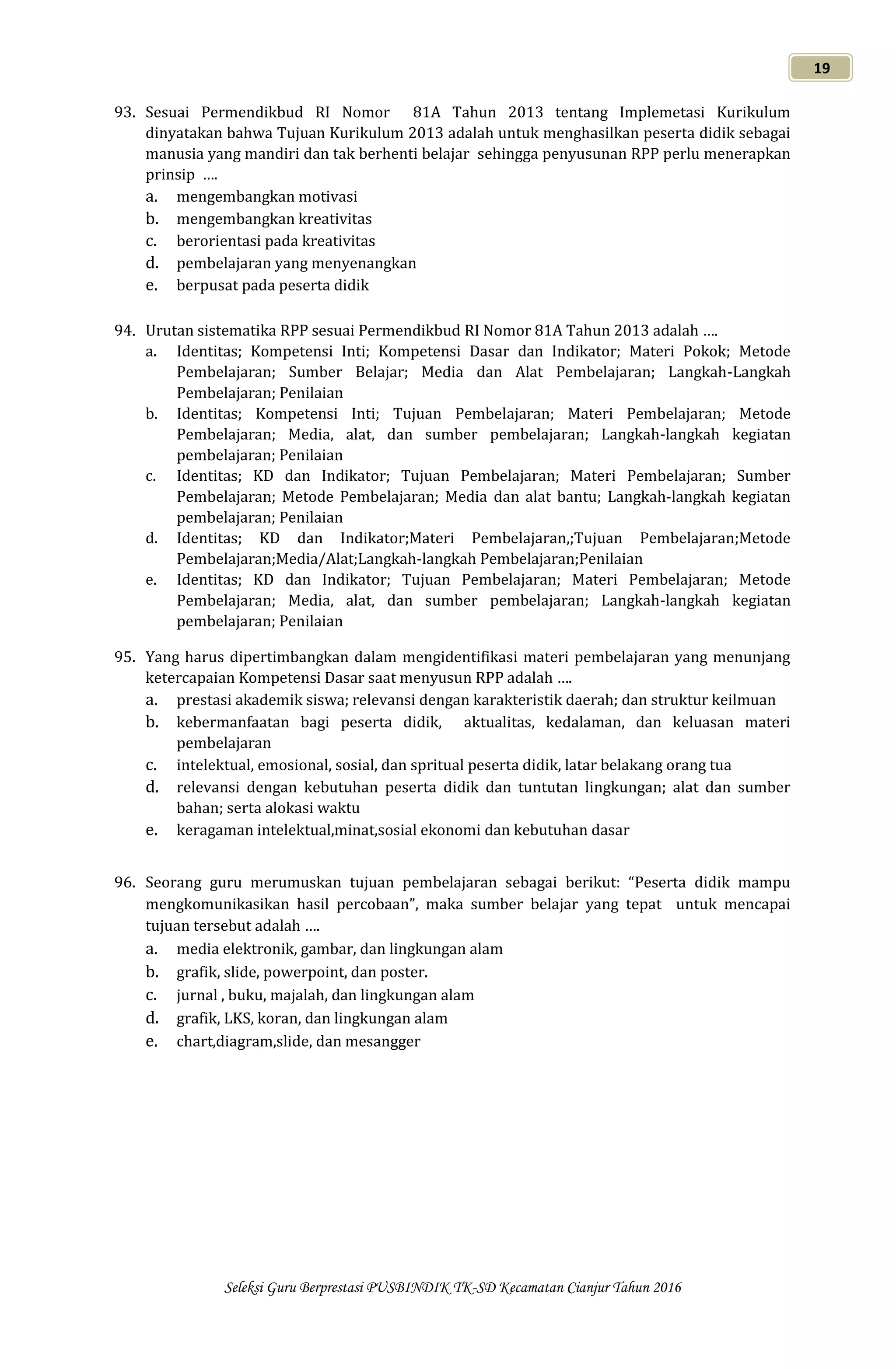 Seleksi Guru Berprestasi PUSBINDIK TK-SD Kecamatan Cianjur Tahun 2016
19
93. Sesuai Permendikbud RI Nomor 81A Tahun 2013 tentang Implemetasi Kurikulum
dinyatakan bahwa Tujuan Kurikulum 2013 adalah untuk menghasilkan peserta didik sebagai
manusia yang mandiri dan tak berhenti belajar sehingga penyusunan RPP perlu menerapkan
prinsip ….
a. mengembangkan motivasi
b. mengembangkan kreativitas
c. berorientasi pada kreativitas
d. pembelajaran yang menyenangkan
e. berpusat pada peserta didik
94. Urutan sistematika RPP sesuai Permendikbud RI Nomor 81A Tahun 2013 adalah ….
a. Identitas; Kompetensi Inti; Kompetensi Dasar dan Indikator; Materi Pokok; Metode
Pembelajaran; Sumber Belajar; Media dan Alat Pembelajaran; Langkah-Langkah
Pembelajaran; Penilaian
b. Identitas; Kompetensi Inti; Tujuan Pembelajaran; Materi Pembelajaran; Metode
Pembelajaran; Media, alat, dan sumber pembelajaran; Langkah-langkah kegiatan
pembelajaran; Penilaian
c. Identitas; KD dan Indikator; Tujuan Pembelajaran; Materi Pembelajaran; Sumber
Pembelajaran; Metode Pembelajaran; Media dan alat bantu; Langkah-langkah kegiatan
pembelajaran; Penilaian
d. Identitas; KD dan Indikator;Materi Pembelajaran,;Tujuan Pembelajaran;Metode
Pembelajaran;Media/Alat;Langkah-langkah Pembelajaran;Penilaian
e. Identitas; KD dan Indikator; Tujuan Pembelajaran; Materi Pembelajaran; Metode
Pembelajaran; Media, alat, dan sumber pembelajaran; Langkah-langkah kegiatan
pembelajaran; Penilaian
95. Yang harus dipertimbangkan dalam mengidentifikasi materi pembelajaran yang menunjang
ketercapaian Kompetensi Dasar saat menyusun RPP adalah ….
a. prestasi akademik siswa; relevansi dengan karakteristik daerah; dan struktur keilmuan
b. kebermanfaatan bagi peserta didik, aktualitas, kedalaman, dan keluasan materi
pembelajaran
c. intelektual, emosional, sosial, dan spritual peserta didik, latar belakang orang tua
d. relevansi dengan kebutuhan peserta didik dan tuntutan lingkungan; alat dan sumber
bahan; serta alokasi waktu
e. keragaman intelektual,minat,sosial ekonomi dan kebutuhan dasar
96. Seorang guru merumuskan tujuan pembelajaran sebagai berikut: “Peserta didik mampu
mengkomunikasikan hasil percobaan”, maka sumber belajar yang tepat untuk mencapai
tujuan tersebut adalah ….
a. media elektronik, gambar, dan lingkungan alam
b. grafik, slide, powerpoint, dan poster.
c. jurnal , buku, majalah, dan lingkungan alam
d. grafik, LKS, koran, dan lingkungan alam
e. chart,diagram,slide, dan mesangger
 