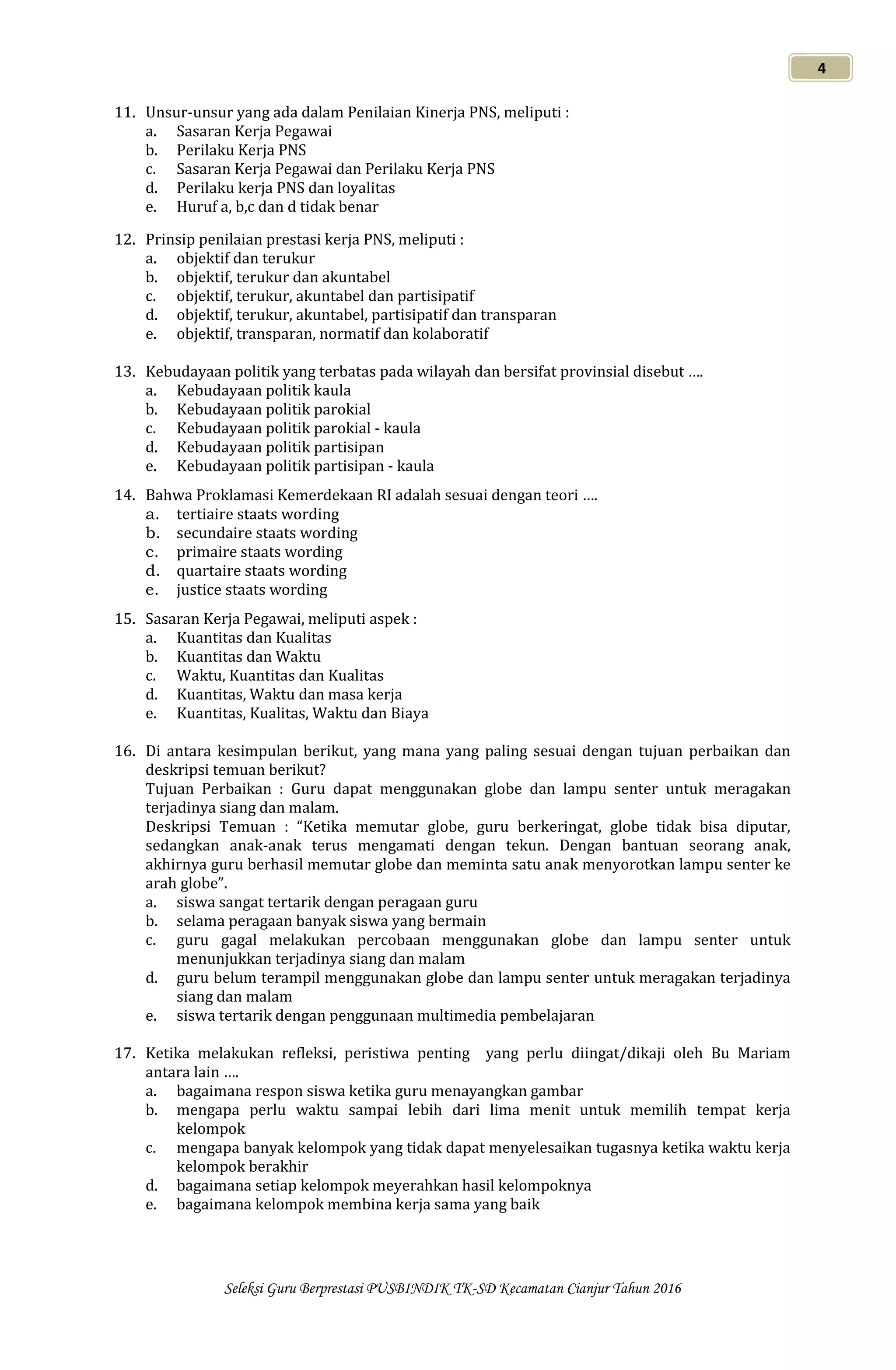 Seleksi Guru Berprestasi PUSBINDIK TK-SD Kecamatan Cianjur Tahun 2016
4
11. Unsur-unsur yang ada dalam Penilaian Kinerja PNS, meliputi :
a. Sasaran Kerja Pegawai
b. Perilaku Kerja PNS
c. Sasaran Kerja Pegawai dan Perilaku Kerja PNS
d. Perilaku kerja PNS dan loyalitas
e. Huruf a, b,c dan d tidak benar
12. Prinsip penilaian prestasi kerja PNS, meliputi :
a. objektif dan terukur
b. objektif, terukur dan akuntabel
c. objektif, terukur, akuntabel dan partisipatif
d. objektif, terukur, akuntabel, partisipatif dan transparan
e. objektif, transparan, normatif dan kolaboratif
13. Kebudayaan politik yang terbatas pada wilayah dan bersifat provinsial disebut ….
a. Kebudayaan politik kaula
b. Kebudayaan politik parokial
c. Kebudayaan politik parokial - kaula
d. Kebudayaan politik partisipan
e. Kebudayaan politik partisipan - kaula
14. Bahwa Proklamasi Kemerdekaan RI adalah sesuai dengan teori ….
a. tertiaire staats wording
b. secundaire staats wording
c. primaire staats wording
d. quartaire staats wording
e. justice staats wording
15. Sasaran Kerja Pegawai, meliputi aspek :
a. Kuantitas dan Kualitas
b. Kuantitas dan Waktu
c. Waktu, Kuantitas dan Kualitas
d. Kuantitas, Waktu dan masa kerja
e. Kuantitas, Kualitas, Waktu dan Biaya
16. Di antara kesimpulan berikut, yang mana yang paling sesuai dengan tujuan perbaikan dan
deskripsi temuan berikut?
Tujuan Perbaikan : Guru dapat menggunakan globe dan lampu senter untuk meragakan
terjadinya siang dan malam.
Deskripsi Temuan : “Ketika memutar globe, guru berkeringat, globe tidak bisa diputar,
sedangkan anak-anak terus mengamati dengan tekun. Dengan bantuan seorang anak,
akhirnya guru berhasil memutar globe dan meminta satu anak menyorotkan lampu senter ke
arah globe”.
a. siswa sangat tertarik dengan peragaan guru
b. selama peragaan banyak siswa yang bermain
c. guru gagal melakukan percobaan menggunakan globe dan lampu senter untuk
menunjukkan terjadinya siang dan malam
d. guru belum terampil menggunakan globe dan lampu senter untuk meragakan terjadinya
siang dan malam
e. siswa tertarik dengan penggunaan multimedia pembelajaran
17. Ketika melakukan refleksi, peristiwa penting yang perlu diingat/dikaji oleh Bu Mariam
antara lain ….
a. bagaimana respon siswa ketika guru menayangkan gambar
b. mengapa perlu waktu sampai lebih dari lima menit untuk memilih tempat kerja
kelompok
c. mengapa banyak kelompok yang tidak dapat menyelesaikan tugasnya ketika waktu kerja
kelompok berakhir
d. bagaimana setiap kelompok meyerahkan hasil kelompoknya
e. bagaimana kelompok membina kerja sama yang baik
 
