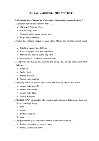 EVALUASI MATERI HADIS MENUNTUT ILMU
Berilah tanda silang (X) pada huruf a,b,c atau d pada jawaban yang paling tepat !
1. Kewajiban mencari ilmu dilakukan mulai .....
a. TK sampai Perguruan Tinggi
b. Sekolah sampai tamat
c. Saat masih dalam ayunan sampai mati
d. Baligh sampai meninggal
2. Carilah ilmu walaupun sampai ke negeri China. Maksud dari arti hadis tersebut adalah
....
a. Kita harus mencari ilmu ke China
b. China merupakan pusat ilmu pengetahuan
c. Mencari ilmu harus ke negara yang Islam
d. seberat apapun kita diwajibkan mencari ilmu
3. Mempelajari ilmu hukum, ilmu ekonomi, ilmu biologi, dan lain-lain, dalam ajaran Islam
hukumnya ....
a. Wajib ’ain
b. Wajib kifayah
c. Sunnah muakkad
d. Sunnah ghairu muakkad
4. Niat yang dibenarkan menurut ajaran Islam, jika seseorang mencari ilmu adalah ....
a. mencari pekerjaan kelak
b. mencari ilmu semata
c. mencari ridha Allah
d. perintah orang tua
5. Rasulullah SAW mengajarkan jika manusia ingin menggapai kebahagiaan dunia dan
akherat hendaknya dengan ......
a. Ilmu
b. Ibadah
c. Berbakti orang tua
d. infak
6. Apa pendapatmu, jika kamu disuruh memilih antara ilmu dan ibadah ....
a. Ibadah, karena akan mengantar ke surga
b. Ibadah, karena sudah praktis
 