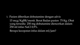 1. Pasien diberikan dobutamine dengan advis
15 mcg/KgBB/menit. Berat Badan pasien 75 Kg. Obat
yang tersedia 250 mg dobutamine diencerkan dalam
250 ml infus NaCl 0,9%.
Berapa kecepatan infus dalam ml/jam?
 