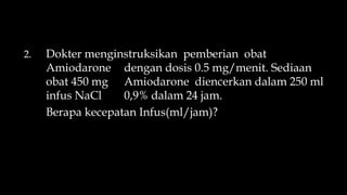 2. Dokter menginstruksikan pemberian obat
Amiodarone dengan dosis 0.5 mg/menit. Sediaan
obat 450 mg Amiodarone diencerkan dalam 250 ml
infus NaCl 0,9% dalam 24 jam.
Berapa kecepatan Infus(ml/jam)?
 