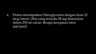 4. Pasien mendapatkan Nitroglycerine dengan dosis 12
mcg/menit. Obat yang tersedia 50 mg diencerkan
dalam 250 ml cairan. Berapa kecepatan infus
(ml/jam)?
 