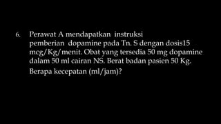 6. Perawat A mendapatkan instruksi
pemberian dopamine pada Tn. S dengan dosis15
mcg/Kg/menit. Obat yang tersedia 50 mg dopamine
dalam 50 ml cairan NS. Berat badan pasien 50 Kg.
Berapa kecepatan (ml/jam)?
 