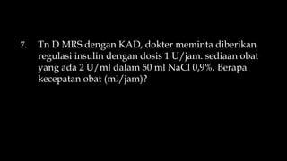 7. Tn D MRS dengan KAD, dokter meminta diberikan
regulasi insulin dengan dosis 1 U/jam. sediaan obat
yang ada 2 U/ml dalam 50 ml NaCl 0,9%. Berapa
kecepatan obat (ml/jam)?
 