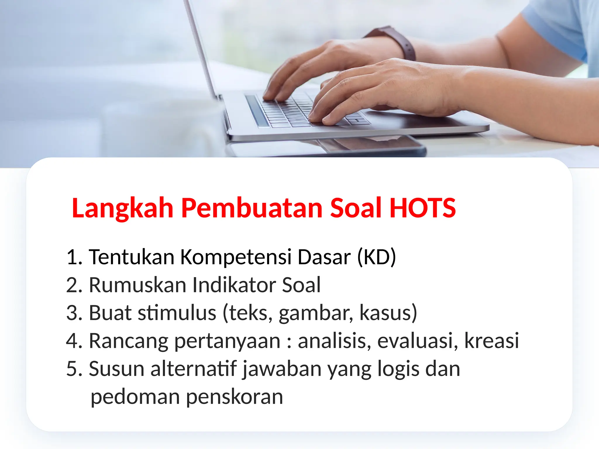Langkah Pembuatan Soal HOTS
1. Tentukan Kompetensi Dasar (KD)
2. Rumuskan Indikator Soal
3. Buat stimulus (teks, gambar, kasus)
4. Rancang pertanyaan : analisis, evaluasi, kreasi
5. Susun alternatif jawaban yang logis dan
pedoman penskoran
 
