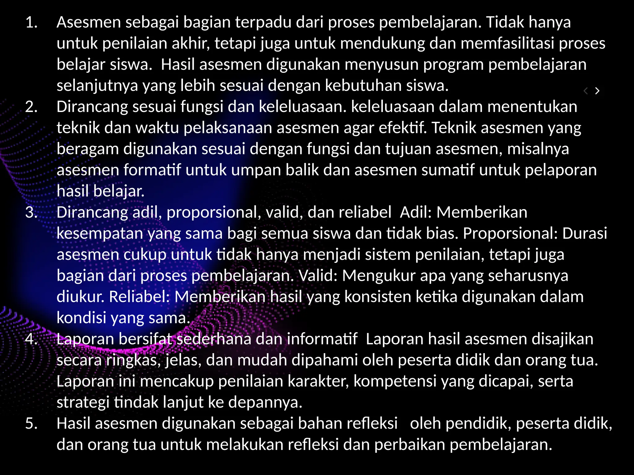 1. Asesmen sebagai bagian terpadu dari proses pembelajaran. Tidak hanya
untuk penilaian akhir, tetapi juga untuk mendukung dan memfasilitasi proses
belajar siswa. Hasil asesmen digunakan menyusun program pembelajaran
selanjutnya yang lebih sesuai dengan kebutuhan siswa.
2. Dirancang sesuai fungsi dan keleluasaan. keleluasaan dalam menentukan
teknik dan waktu pelaksanaan asesmen agar efektif. Teknik asesmen yang
beragam digunakan sesuai dengan fungsi dan tujuan asesmen, misalnya
asesmen formatif untuk umpan balik dan asesmen sumatif untuk pelaporan
hasil belajar.
3. Dirancang adil, proporsional, valid, dan reliabel Adil: Memberikan
kesempatan yang sama bagi semua siswa dan tidak bias. Proporsional: Durasi
asesmen cukup untuk tidak hanya menjadi sistem penilaian, tetapi juga
bagian dari proses pembelajaran. Valid: Mengukur apa yang seharusnya
diukur. Reliabel: Memberikan hasil yang konsisten ketika digunakan dalam
kondisi yang sama.
4. Laporan bersifat sederhana dan informatif Laporan hasil asesmen disajikan
secara ringkas, jelas, dan mudah dipahami oleh peserta didik dan orang tua.
Laporan ini mencakup penilaian karakter, kompetensi yang dicapai, serta
strategi tindak lanjut ke depannya.
5. Hasil asesmen digunakan sebagai bahan refleksi oleh pendidik, peserta didik,
dan orang tua untuk melakukan refleksi dan perbaikan pembelajaran.
 
