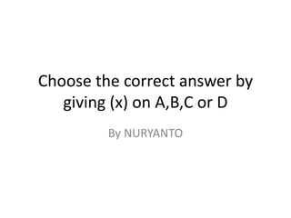 Choose the correct answer by
giving (x) on A,B,C or D
By NURYANTO
 