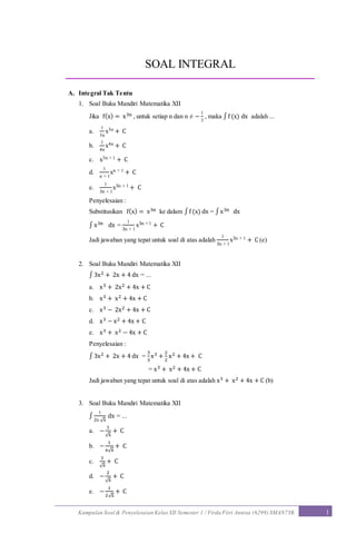 Kumpulan Soal & Penyelesaian Kelas XII Semester 1 / Firda Fitri Annisa (6299) SMAN7YK 1
SOAL INTEGRAL
A. Integral Tak Tentu
1. Soal Buku Mandiri Matematika XII
Jika f(x) = x3n , untuk setiap n dan n ≠ −
1
3
, maka ∫f (x) dx adalah ...
a.
1
3n
x3n + C
b.
1
4n
x4n + C
c. x3n + 1 + C
d.
1
n + 1
xn + 1 + C
e.
1
3n + 1
x3n + 1 + C
Penyelesaian :
Substitusikan f(x) = x3n ke dalam ∫f (x) dx = ∫x3n dx
∫ x3n dx =
1
3n + 1
x3n + 1 + C
Jadi jawaban yang tepat untuk soal di atas adalah
1
3n + 1
x3n + 1 + C (e)
2. Soal Buku Mandiri Matematika XII
∫ 3x2 + 2x + 4 dx = ...
a. x3 + 2x2 + 4x + C
b. x3 + x2 + 4x + C
c. x3 − 2x2 + 4x + C
d. x3 − x2 + 4x + C
e. x3 + x2 − 4x + C
Penyelesaian :
∫ 3x2 + 2x + 4 dx =
3
3
x3 +
2
2
x2 + 4x + C
= x3 + x2 + 4x + C
Jadi jawaban yang tepat untuk soal di atas adalah x3 + x2 + 4x + C (b)
3. Soal Buku Mandiri Matematika XII
∫
1
2x √x
dx = ...
a. −
1
√x
+ C
b. −
1
x√x
+ C
c.
1
√x
+ C
d. −
2
√x
+ C
e. −
1
2√x
+ C
 