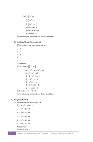 10 Kumpulan Soal & Penyelesaian Kelas XII Semester 1 / Firda Fitri Annisa (6299) SMAN7YK
5
2
+
3
2
=
1
2
. 𝑎2 − 𝑎
8
2
=
1
2
. 𝑎2 − 𝑎
0=
1
2
. 𝑎2 − 𝑎 −
8
2
0= 𝑎2 − 2𝑎 − 8
0= ( 𝑎 − 4)(𝑎 + 2)
𝑎 = 4 atau 𝑎 = -2
Jadi jawaban yang tepat untuk soal di atas adalah 4 (a)
20. Soal Buku Mandiri Matematika XII
∫ (2𝑥 + 1) 𝑑𝑥
1
𝑝 = −4, maka selisih nilai 𝑝 = ...
a. -6
b. -4
c. -1
d. 1
e. 5
Penyelesaian :
∫ (2𝑥 + 1) 𝑑𝑥
1
𝑝 = [
2
2
. 𝑥2 + 𝑥]
−4 = [(12 + 1) − ( 𝑝2 + 𝑝)]
−4 = [2 − 𝑝2 − 𝑝]
0 = 2 − 𝑝2 − 𝑝 + 4
0 = −𝑝2 − 𝑝 + 6
0 = 𝑝2 + 𝑝 − 6
0 = ( 𝑝 + 3)(𝑝 − 2)
𝑝 = -3 atau 𝑝 = 2
Selisih nilai 𝑝 = 2 – (-3) = 5
Jadi jawaban yang tepat untuk soal di atas adalah 5 (e)
C. Integral Substitusi
21. Soal Buku Mandiri Matematika XII
∫(𝑥3 + 2)2 . 3𝑥2 𝑑𝑥 = ...
a.
1
3
(x3 + 2)3 + C
b.
1
2
(x2 + 2)2 + C
c.
1
3
(x3 + 2)2 + C
d.
1
2
(x3 + 2)3 + C
e. 2(x3 + 2)3 + C
Penyelesaian :
Misal 𝑈 = 𝑥3 + 2
 