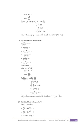 Kumpulan Soal & Penyelesaian Kelas XII Semester 1 / Firda Fitri Annisa (6299) SMAN7YK 11
𝑑𝑈 = 3𝑥2 𝑑𝑥
𝑑𝑥 =
𝑑𝑈
3𝑥2
∫(𝑥3 + 2)2 . 3𝑥2 𝑑𝑥 = ∫ 𝑈2 . 3𝑥2 𝑑𝑈
3𝑥2
=∫ 𝑈2 𝑑𝑈
=
1
3
𝑈3 + 𝐶
=
1
3
(𝑥3 + 2)3 + 𝐶
Jadi jawaban yang tepat untuk soal di atas adalah
1
3
(𝑥3 + 2)3 + 𝐶 (a)
22. Soal Buku Mandiri Matematika XII
∫
8𝑥2
(x3+2)3
𝑑𝑥 = ...
a. -
4
(x3+2)2
+ C
b. -
4
3(x3+2)2
+ C
c.
4
3(x3+2)2
+ C
d.
4
(x3+2)2
+ C
e.
3
4(x3+2)2
+ C
Penyelesaian :
Misal 𝑈 = 𝑥3 + 2
𝑑𝑈 = 3𝑥2 𝑑𝑥
𝑑𝑥 =
𝑑𝑈
3𝑥2
∫
8𝑥2
(x3+2)3
𝑑𝑥 = ∫
8𝑥2
U3
.
𝑑𝑈
3𝑥2
=
8
3
∫ 𝑈−3 𝑑𝑈
=
8
3
.
1
−2
𝑈−2 + 𝐶
= -
4
3
𝑈−2 + 𝐶
= −
4
3(𝑥3+2)2
+ 𝐶
Jadi jawaban yang tepat untuk soal di atas adalah −
4
3(𝑥3+2)2
+ 𝐶 (b)
23. Soal Buku Mandiri Matematika XII
∫ 3𝑥√1 − 2𝑥2 𝑑𝑥 = ...
a.
1
2
(1 − 2𝑥2)
3
2 + C
b.
1
2
(1 − 2𝑥2)
2
3 + C
c. −
1
2
(1 − 2𝑥2)
2
3 + C
 