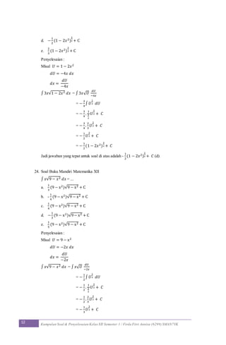 12 Kumpulan Soal & Penyelesaian Kelas XII Semester 1 / Firda Fitri Annisa (6299) SMAN7YK
d. −
1
2
(1 − 2𝑥2)
3
2 + C
e.
2
3
(1 − 2𝑥2)
3
2 + C
Penyelesaian :
Misal 𝑈 = 1 − 2𝑥2
𝑑𝑈 = −4𝑥 𝑑𝑥
𝑑𝑥 =
𝑑𝑈
−4𝑥
∫ 3𝑥√1 − 2𝑥2 𝑑𝑥 = ∫3𝑥√ 𝑈
𝑑𝑈
−4𝑥
= −
3
4
∫ 𝑈
1
2 𝑑𝑈
= −
3
4
.
1
3
2
𝑈
3
2 + 𝐶
= −
3
4
.
2
3
𝑈
3
2 + 𝐶
= −
1
2
𝑈
3
2 + 𝐶
= −
1
2
(1 − 2𝑥2)
3
2 + 𝐶
Jadi jawaban yang tepat untuk soal di atas adalah -
1
2
(1 − 2𝑥2)
3
2 + 𝐶 (d)
24. Soal Buku Mandiri Matematika XII
∫ 𝑥√9 − 𝑥2 𝑑𝑥 = ...
a.
1
3
(9 − x2)√9 − x2 + C
b. -
1
4
(9 − x2)√9 − x2 + C
c.
1
4
(9 − x2)√9 − x2 + C
d. −
1
3
(9 − x2)√9− x2 + C
e.
1
5
(9 − x2)√9 − x2 + C
Penyelesaian :
Misal 𝑈 = 9 − x2
𝑑𝑈 = −2𝑥 𝑑𝑥
𝑑𝑥 =
𝑑𝑈
−2𝑥
∫ 𝑥√9 − 𝑥2 𝑑𝑥 = ∫ 𝑥√ 𝑈
𝑑𝑈
−2𝑥
= −
1
2
∫ 𝑈
1
2 𝑑𝑈
= −
1
2
.
1
3
2
𝑈
3
2 + 𝐶
= −
1
2
.
2
3
𝑈
3
2 + 𝐶
= −
1
3
𝑈
3
2 + 𝐶
 