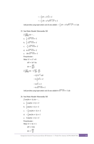 Kumpulan Soal & Penyelesaian Kelas XII Semester 1 / Firda Fitri Annisa (6299) SMAN7YK 13
= −
1
3
(9 − 𝑥2)
3
2 + 𝐶
= −
1
3
(9 − 𝑥2)√9 − 𝑥2 + 𝐶
Jadi jawaban yang tepat untuk soal di atas adalah - −
1
3
(9 − 𝑥2)√9 − 𝑥2 + 𝐶 (d)
25. Soal Buku Mandiri Matematika XII
∫
9𝑥2
√x3+8
𝑑𝑥 = ...
a.
1
6
√𝑥3 + 8 + 𝐶
b.
3
2
√𝑥3 + 8 + 𝐶
c. -
3
2
√𝑥3 + 8 + 𝐶
d. 6 √𝑥3 + 8 + 𝐶
e. 18 √𝑥3 + 8 + 𝐶
Penyelesaian :
Misal 𝑈 = x3 + 8
𝑑𝑈 = 3𝑥2 𝑑𝑥
𝑑𝑥 =
𝑑𝑈
3𝑥2
∫
9𝑥2
√x3+8
𝑑𝑥 = ∫
9𝑥2
√U
.
𝑑𝑈
3𝑥2
= 3∫ 𝑈−
1
2 𝑑𝑈
= 3.
1
1
2
𝑈
1
2 + 𝐶
= 6 𝑈
1
2 + 𝐶
= 6 √x3 + 8 + 𝐶
Jadi jawaban yang tepat untuk soal di atas adalah 6 √x3 + 8 + 𝐶 (d)
26. Soal Buku Mandiri Matematika XII
∫ cos(4𝑥 + 1) 𝑑𝑥 = ...
a.
1
4
cos(4𝑥 + 1) + 𝐶
b.
1
4
sin(4𝑥 + 1) + 𝐶
c. −
1
4
cos(4𝑥 + 1) + 𝐶
d. −
1
4
sin(4𝑥 + 1) + 𝐶
e. 4 sin(4𝑥 + 1) + 𝐶
Penyelesaian :
Misal 𝑈 = 4𝑥 + 1
𝑑𝑈 = 4 𝑑𝑥
𝑑𝑥 =
𝑑𝑈
4
 
