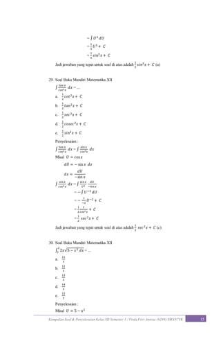 Kumpulan Soal & Penyelesaian Kelas XII Semester 1 / Firda Fitri Annisa (6299) SMAN7YK 15
= ∫ 𝑈4 𝑑𝑈
=
1
5
𝑈5 + 𝐶
=
1
5
𝑠𝑖𝑛5 𝑥 + 𝐶
Jadi jawaban yang tepat untuk soal di atas adalah
1
5
𝑠𝑖𝑛5 𝑥 + 𝐶 (a)
29. Soal Buku Mandiri Matematika XII
∫
tan 𝑥
𝑐𝑜𝑠2 𝑥
𝑑𝑥 = ...
a.
1
2
𝑐𝑜𝑡2 𝑥+ 𝐶
b.
1
2
𝑡𝑎𝑛2 𝑥 + 𝐶
c.
1
2
𝑠𝑒𝑐2 𝑥+ 𝐶
d.
1
2
𝑐𝑜𝑠𝑒𝑐2 𝑥 + 𝐶
e.
1
2
𝑠𝑖𝑛2 𝑥 + 𝐶
Penyelesaian :
∫
tan 𝑥
𝑐𝑜𝑠2 𝑥
𝑑𝑥 = ∫
sin𝑥
𝑐𝑜𝑠3 𝑥
𝑑𝑥
Misal 𝑈 = cos 𝑥
𝑑𝑈 = − sin 𝑥 𝑑𝑥
𝑑𝑥 =
𝑑𝑈
−sin 𝑥
∫
sin 𝑥
𝑐𝑜𝑠3 𝑥
𝑑𝑥 = ∫
sin𝑥
𝑈3
𝑑𝑈
−sin 𝑥
= −∫ 𝑈−3 𝑑𝑈
= −
1
−2
𝑈−2 + 𝐶
=
1
2
1
𝑐𝑜𝑠2 𝑥
+ 𝐶
=
1
2
𝑠𝑒𝑐2 𝑥+ 𝐶
Jadi jawaban yang tepat untuk soal di atas adalah
1
2
𝑠𝑒𝑐2 𝑥 + 𝐶 (c)
30. Soal Buku Mandiri Matematika XII
∫ 2𝑥√5 − 𝑥2 𝑑𝑥
2
1 = ...
a.
11
3
b.
12
3
c.
13
3
d.
14
3
e.
15
3
Penyelesaian :
Misal 𝑈 = 5 − x2
 