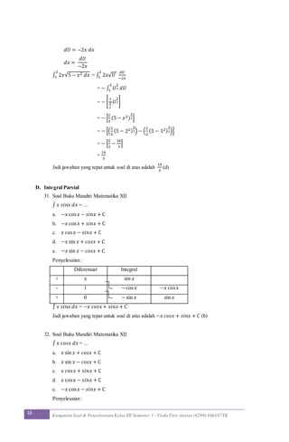 16 Kumpulan Soal & Penyelesaian Kelas XII Semester 1 / Firda Fitri Annisa (6299) SMAN7YK
𝑑𝑈 = −2𝑥 𝑑𝑥
𝑑𝑥 =
𝑑𝑈
−2𝑥
∫ 2𝑥√5 − 𝑥2 𝑑𝑥
2
1 = ∫ 2𝑥√ 𝑈
𝑑𝑈
−2𝑥
2
1
= − ∫ 𝑈
1
2 𝑑𝑈
2
1
= − [
1
3
2
𝑈
3
2]
= − [
2
3
(5 − 𝑥2)
3
2]
= − [(
2
3
(5 − 22)
3
2) − (
2
3
(5 − 12)
3
2)]
= − [
2
3
−
16
3
]
=
14
3
Jadi jawaban yang tepat untuk soal di atas adalah
14
3
(d)
D. Integral Parsial
31. Soal Buku Mandiri Matematika XII
∫ 𝑥 𝑠𝑖𝑛𝑥 𝑑𝑥 = ...
a. −𝑥 cos 𝑥 − 𝑠𝑖𝑛𝑥 + C
b. −𝑥 cos 𝑥 + 𝑠𝑖𝑛𝑥 + C
c. 𝑥 cos 𝑥 − 𝑠𝑖𝑛𝑥 + C
d. −𝑥 sin 𝑥 + 𝑐𝑜𝑠𝑥 + C
e. −𝑥 sin 𝑥 − 𝑐𝑜𝑠𝑥 + C
Penyelesaian :
Diferensial Integral
+ 𝑥 sin 𝑥
- 1 −cos 𝑥 −𝑥 cos 𝑥
+ 0 −sin 𝑥 sin 𝑥
∫ 𝑥 𝑠𝑖𝑛𝑥 𝑑𝑥 = −𝑥 𝑐𝑜𝑠𝑥+ 𝑠𝑖𝑛𝑥+ 𝐶
Jadi jawaban yang tepat untuk soal di atas adalah −𝑥 𝑐𝑜𝑠𝑥 + 𝑠𝑖𝑛𝑥 + 𝐶 (b)
32. Soal Buku Mandiri Matematika XII
∫ 𝑥 𝑐𝑜𝑠𝑥 𝑑𝑥 = ...
a. 𝑥 sin 𝑥 + 𝑐𝑜𝑠𝑥 + C
b. 𝑥 sin 𝑥 − 𝑐𝑜𝑠𝑥 + C
c. 𝑥 cos 𝑥 + 𝑠𝑖𝑛𝑥 + C
d. 𝑥 cos 𝑥 − 𝑠𝑖𝑛𝑥 + C
e. −𝑥 cos 𝑥 − 𝑠𝑖𝑛𝑥 + C
Penyelesaian :
 