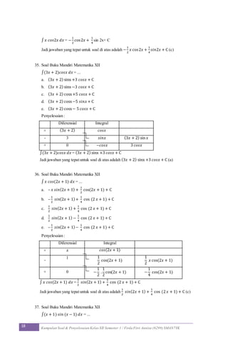 18 Kumpulan Soal & Penyelesaian Kelas XII Semester 1 / Firda Fitri Annisa (6299) SMAN7YK
∫ 𝑥 𝑐𝑜𝑠2𝑥 𝑑𝑥 = −
1
2
cos2𝑥 +
1
4
sin 2x+ C
Jadi jawaban yang tepat untuk soal di atas adalah −
1
2
𝑥 cos2𝑥 +
1
4
𝑠𝑖𝑛2𝑥 + C (c)
35. Soal Buku Mandiri Matematika XII
∫(3𝑥 + 2)𝑐𝑜𝑠𝑥 𝑑𝑥 = ...
a. (3𝑥 + 2) sinx +3 𝑐𝑜𝑠𝑥 + C
b. (3𝑥 + 2) sinx −3 𝑐𝑜𝑠𝑥 + C
c. (3𝑥 + 2) cosx+5 𝑐𝑜𝑠𝑥 + C
d. (3𝑥 + 2) cosx−5 𝑠𝑖𝑛𝑥+ C
e. (3𝑥 + 2) cosx− 5 𝑐𝑜𝑠𝑥 + C
Penyelesaian :
Diferensial Integral
+ (3𝑥 + 2) 𝑐𝑜𝑠𝑥
- 3 𝑠𝑖𝑛𝑥 (3𝑥 + 2) sin 𝑥
+ 0 −𝑐𝑜𝑠𝑥 3 𝑐𝑜𝑠𝑥
∫(3𝑥 + 2)𝑐𝑜𝑠𝑥 𝑑𝑥 = (3𝑥 + 2) sinx +3 𝑐𝑜𝑠𝑥 + C
Jadi jawaban yang tepat untuk soal di atas adalah (3𝑥 + 2) sinx +3 𝑐𝑜𝑠𝑥 + C (a)
36. Soal Buku Mandiri Matematika XII
∫ 𝑥 𝑐𝑜𝑠(2𝑥 + 1) 𝑑𝑥 = ...
a. – 𝑥 𝑠𝑖𝑛(2𝑥 + 1) +
1
2
cos(2𝑥 + 1) + C
b. –
1
2
𝑠𝑖𝑛(2𝑥 + 1)+
1
4
cos (2 𝑥 + 1) + C
c.
1
2
𝑠𝑖𝑛(2𝑥 + 1) +
1
4
cos (2 𝑥 + 1) + C
d.
1
2
𝑠𝑖𝑛(2𝑥 + 1) −
1
4
cos (2 𝑥 + 1) + C
e. –
1
2
𝑠𝑖𝑛(2𝑥 + 1)−
1
4
cos (2 𝑥 + 1) + C
Penyelesaian :
Diferensial Integral
+ 𝑥 𝑐𝑜𝑠(2𝑥 + 1)
-
1 1
2
cos(2𝑥 + 1)
1
2
𝑥 cos(2𝑥 + 1)
+ 0 −
1
2
.
1
2
cos(2𝑥 + 1) −
1
4
cos(2𝑥 + 1)
∫ 𝑥 𝑐𝑜𝑠(2𝑥 + 1) 𝑑𝑥 =
1
2
𝑠𝑖𝑛(2𝑥 + 1) +
1
4
cos (2 𝑥 + 1) + C
Jadi jawaban yang tepat untuk soal di atas adalah
1
2
𝑠𝑖𝑛(2𝑥 + 1) +
1
4
cos (2 𝑥 + 1) + C (c)
37. Soal Buku Mandiri Matematika XII
∫(𝑥 + 1) 𝑠𝑖𝑛 (𝑥 − 1) 𝑑𝑥 = ...
 