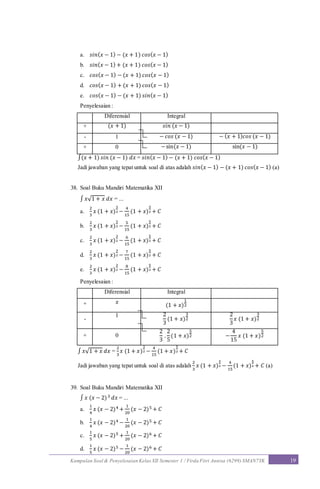 Kumpulan Soal & Penyelesaian Kelas XII Semester 1 / Firda Fitri Annisa (6299) SMAN7YK 19
a. 𝑠𝑖𝑛( 𝑥 − 1) − (𝑥 + 1) 𝑐𝑜𝑠( 𝑥 − 1)
b. 𝑠𝑖𝑛( 𝑥 − 1) + (𝑥 + 1) 𝑐𝑜𝑠( 𝑥 − 1)
c. 𝑐𝑜𝑠( 𝑥 − 1) − (𝑥 + 1) 𝑐𝑜𝑠( 𝑥 − 1)
d. 𝑐𝑜𝑠( 𝑥 − 1) + (𝑥 + 1) 𝑐𝑜𝑠( 𝑥 − 1)
e. 𝑐𝑜𝑠( 𝑥 − 1) − (𝑥 + 1) 𝑠𝑖𝑛( 𝑥 − 1)
Penyelesaian :
Diferensial Integral
+ (𝑥 + 1) 𝑠𝑖𝑛 (𝑥 − 1)
- 1 − 𝑐𝑜𝑠 (𝑥 − 1) − ( 𝑥 + 1) 𝑐𝑜𝑠 (𝑥 − 1)
+ 0 −sin(𝑥 − 1) sin(𝑥 − 1)
∫(𝑥 + 1) 𝑠𝑖𝑛 (𝑥 − 1) 𝑑𝑥 = 𝑠𝑖𝑛( 𝑥 − 1) − (𝑥 + 1) 𝑐𝑜𝑠( 𝑥 − 1)
Jadi jawaban yang tepat untuk soal di atas adalah 𝑠𝑖𝑛( 𝑥 − 1) − (𝑥 + 1) 𝑐𝑜𝑠( 𝑥 − 1) (a)
38. Soal Buku Mandiri Matematika XII
∫ 𝑥√1 + 𝑥 𝑑𝑥 = ...
a.
2
3
𝑥 (1 + 𝑥)
3
2 −
4
15
(1 + 𝑥)
5
2 + 𝐶
b.
2
3
𝑥 (1 + 𝑥)
3
2 −
5
15
(1 + 𝑥)
5
2 + 𝐶
c.
2
3
𝑥 (1 + 𝑥)
3
2 −
6
15
(1 + 𝑥)
5
2 + 𝐶
d.
2
3
𝑥 (1 + 𝑥)
3
2 −
7
15
(1 + 𝑥)
5
2 + 𝐶
e.
2
3
𝑥 (1 + 𝑥)
3
2 −
8
15
(1 + 𝑥)
5
2 + 𝐶
Penyelesaian :
Diferensial Integral
+ 𝑥
(1 + 𝑥)
1
2
-
1 2
3
(1 + 𝑥)
3
2
2
3
𝑥 (1 + 𝑥)
3
2
+ 0
2
3
.
2
5
(1 + 𝑥)
5
2 −
4
15
𝑥 (1 + 𝑥)
5
2
∫ 𝑥√1 + 𝑥 𝑑𝑥 =
2
3
𝑥 (1 + 𝑥)
3
2 −
4
15
(1 + 𝑥)
5
2 + 𝐶
Jadi jawaban yang tepat untuk soal di atas adalah
2
3
𝑥 (1 + 𝑥)
3
2 −
4
15
(1 + 𝑥)
5
2 + 𝐶 (a)
39. Soal Buku Mandiri Matematika XII
∫ 𝑥 (𝑥 − 2)3 𝑑𝑥 = ...
a.
1
4
𝑥 (𝑥 − 2)4 +
1
20
(𝑥 − 2)5 + 𝐶
b.
1
4
𝑥 (𝑥 − 2)4 −
1
20
(𝑥 − 2)5 + 𝐶
c.
1
5
𝑥 (𝑥 − 2)5 +
1
20
(𝑥 − 2)6 + 𝐶
d.
1
5
𝑥 (𝑥 − 2)5 −
1
20
(𝑥 − 2)6 + 𝐶
 