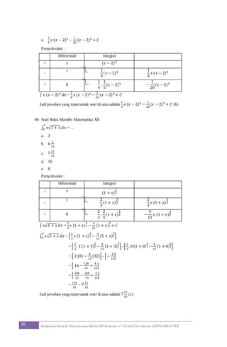 20 Kumpulan Soal & Penyelesaian Kelas XII Semester 1 / Firda Fitri Annisa (6299) SMAN7YK
e.
1
5
𝑥 (𝑥 − 2)5 −
1
20
(𝑥 − 2)6 + 𝐶
Penyelesaian :
Diferensial Integral
+ 𝑥 (𝑥 − 2)3
-
1 1
4
(𝑥 − 2)4
1
4
𝑥 (𝑥 − 2)4
+ 0
1
4
.
1
5
(𝑥 − 2)5 −
1
20
(𝑥 − 2)5
∫ 𝑥 (𝑥 − 2)3 𝑑𝑥 =
1
4
𝑥 (𝑥 − 2)4 −
1
20
(𝑥 − 2)5 + 𝐶
Jadi jawaban yang tepat untuk soal di atas adalah
1
4
𝑥 (𝑥 − 2)4 −
1
20
(𝑥 − 2)5 + 𝐶 (b)
40. Soal Buku Mandiri Matematika XII
∫ 𝑥√1 + 𝑥 𝑑𝑥
3
0 = ...
a. 3
b. 6
1
15
c. 7
11
15
d. 15
e. 8
Penyelesaian :
Diferensial Integral
+ 𝑥
(1 + 𝑥)
1
2
-
1 2
3
(1 + 𝑥)
3
2
2
3
𝑥 (1 + 𝑥)
3
2
+ 0
2
3
.
2
5
(1 + 𝑥)
5
2 −
4
15
𝑥 (1 + 𝑥)
5
2
∫ 𝑥√1 + 𝑥 𝑑𝑥 =
2
3
𝑥 (1 + 𝑥)
3
2 −
4
15
(1 + 𝑥)
5
2 + 𝐶
∫ 𝑥√1 + 𝑥 𝑑𝑥
3
0 = [
2
3
𝑥 (1 + 𝑥)
3
2 −
4
15
(1 + 𝑥)
5
2]
= [
2
3
. 3 (1 + 3)
3
2 −
4
15
(1 + 3)
5
2] - [
2
3
. 0 (1 + 0)
3
2 −
4
15
(1 + 0)
5
2]
= [ 2 (8) −
4
15
(32)] - [ −
4
15
]
= [ 16 −
128
15
+
4
15
]
= [
240
15
−
128
15
+
4
15
]
=
116
15
= 7
11
15
Jadi jawaban yang tepat untuk soal di atas adalah 7
11
15
(c)
 