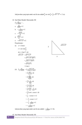 22 Kumpulan Soal & Penyelesaian Kelas XII Semester 1 / Firda Fitri Annisa (6299) SMAN7YK
Jadi jawaban yang tepat untuk soal di atas adalah
9
2
𝑎𝑟𝑐 sin
𝑥
3
+
1
2
𝑥 √9 − 𝑥2 + 𝐶 (a)
42. Soal Buku Mandiri Matematika XII
∫
𝑑𝑥
𝑥2 √4+𝑥2
= ...
a.
4x
√4+𝑥2
+ C
b. −
x
4√4+𝑥2
+ C
c. −
√4+𝑥2
4x
+ C
d.
√4+𝑥2
4x
+ C
e. −√4 + 𝑥2 + C
Penyelesaian :
(i) 𝑥 = 2 tan 𝑡
𝑡 = 𝑎𝑟𝑐 tan
𝑥
2
𝑑𝑥 = 2sec2 𝑡 𝑑𝑡
√4 + 𝑥2 = √22 + 𝑥2
= √22 + 22 tan2 𝑡
= √2(1 + 𝑡𝑎𝑛2 𝑡
= √22 𝑠𝑒𝑐2 𝑡
= 2 sec 𝑡
(ii) ∫
𝑑𝑥
𝑥2 √4+𝑥2
= ∫
2sec2 𝑡 𝑑𝑡
(2tan 𝑡)2 .2sec 𝑡
= ∫
sec 𝑡
4 𝑡𝑎𝑛2 𝑡
𝑑𝑡
= ∫
1
cos𝑡
4.
𝑠𝑖𝑛2 𝑡
𝑐𝑜𝑠2 𝑡
𝑑𝑡
=
1
4
∫
1
𝑠𝑖𝑛2 𝑡
cos𝑡
𝑑𝑡
=
1
4
∫
cos𝑡
𝑠𝑖𝑛2 𝑡
𝑑𝑡
=
1
4
∫
cos𝑡
sin𝑡
.
1
sin𝑡
𝑑𝑡
=
1
4
∫cot 𝑡 . 𝑐𝑜𝑠𝑒𝑐 𝑡 𝑑𝑡
=
1
4
. −𝑐𝑜𝑠𝑒𝑐 𝑡 + 𝐶
= −
1
4
. 𝑐𝑜𝑠𝑒𝑐 𝑡 + 𝐶
= −
1
4
.
𝑥
√4+𝑥2
+ 𝐶
= −
𝑥
4√4+𝑥2
+ 𝐶
Jadi jawaban yang tepat untuk soal di atas adalah −
𝑥
4√4+𝑥2
+ 𝐶 (b)
43. Soal Buku Mandiri Matematika XII
√4 + 𝑥2
𝑥
2
 