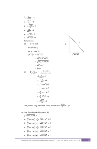 Kumpulan Soal & Penyelesaian Kelas XII Semester 1 / Firda Fitri Annisa (6299) SMAN7YK 23
∫
𝑑𝑥
𝑥2 √9−𝑥2
= ...
a.
√9−𝑥2
9x
+ C
b. −
√9−𝑥2
9x
+ C
c.
9𝑥
√9−𝑥2
+ C
d. −√9 −+ C
e. √9 − 𝑥2 + C
Penyelesaian :
(i) 𝑥 = 3 sin 𝑡
𝑡 = 𝑎𝑟𝑐 sin
𝑥
3
𝑑𝑥 = 3cos 𝑡 𝑑𝑡
√9 − 𝑥2 = √32 − 𝑥2
= √32 − 32 sin2 𝑡
= √32(1 − sin2 𝑡)
= √32 cos2 𝑡
= 3 cos 𝑡
(ii) ∫
𝑑𝑥
𝑥2 √4+𝑥2
= ∫
3 cos𝑡 𝑑𝑡
(3sin 𝑡)2 .3 cos𝑡
=∫
1
9 𝑠𝑖𝑛2 𝑡
𝑑𝑡
=
1
9
∫
1
𝑠𝑖𝑛2 𝑡
𝑑𝑡
=
1
9
∫ 𝑐𝑜𝑠𝑒𝑐2 𝑡 𝑑𝑡
=
1
9
. −cot 𝑡 + 𝐶
= −
1
9
.cot 𝑡 + 𝐶
= −
1
9
.
√9−𝑥2
𝑥
+ 𝐶
= −
√9−𝑥2
9𝑥
+ 𝐶
Jadi jawaban yang tepat untuk soal di atas adalah −
√9−𝑥2
9𝑥
+ 𝐶 (b)
44. Soal Buku Mandiri Matematika XII
∫ √25 − 𝑥2 𝑑𝑥 = ...
a.
25
2
arc sin
𝑥
5
+
1
2
𝑥 √25 − 𝑥2 + C
b.
25
2
arc cos
𝑥
5
−
1
2
𝑥 √25 − 𝑥2 + C
c.
25
2
arc sin
𝑥
2
+
1
5
𝑥 √25 − 𝑥2 + C
d.
25
2
arc cos
𝑥
2
−
1
5
𝑥 √25 − 𝑥2 + C
e.
25
2
arc cos
𝑥
5
+
1
5
𝑥 √25 − 𝑥2 + C
√9 − 𝑥2
𝑥
3
 