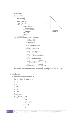 24 Kumpulan Soal & Penyelesaian Kelas XII Semester 1 / Firda Fitri Annisa (6299) SMAN7YK
Penyelesaian :
(i) 𝑥 = 5 sin 𝑡
𝑡 = 𝑎𝑟𝑐 sin
𝑥
5
𝑑𝑥 = 5cos 𝑡 𝑑𝑡
√25 − 𝑥2 = √52 − 𝑥2
= √52 − 52 sin2 𝑡
= √52(1 − sin2 𝑡)
= √52 cos2 𝑡
= 5 cos 𝑡
(ii) ∫√25 − 𝑥2 𝑑𝑥 = ∫5 cos 𝑡 .5 𝑐𝑜𝑠𝑡 𝑑𝑡
= ∫25 𝑐𝑜𝑠2 𝑡𝑑𝑡
= 25 ∫ 𝑐𝑜𝑠2 𝑡𝑑𝑡
= 25 ∫
1
2
(1 + cos2𝑡) 𝑑𝑡
=
25
2
∫(1 + cos2𝑡) 𝑑𝑡
=
25
2
(𝑡 +
1
2
sin 2𝑡) + 𝐶
=
25
2
(𝑡 +
1
2
.2 sin 𝑡. 𝑐𝑜𝑠𝑡) + 𝐶
=
25
2
(𝑡 + sin 𝑡. 𝑐𝑜𝑠𝑡) + 𝐶
=
25
2
( 𝑎𝑟𝑐 sin
𝑥
5
+
𝑥
5
.
√25−𝑥2
5
) + 𝐶
=
25
2
𝑎𝑟𝑐 sin
𝑥
5
+
1
2
𝑥 √25 − 𝑥2 + 𝐶
Jadi jawaban yang tepat untuk soal di atas adalah
25
2
𝑎𝑟𝑐 sin
𝑥
5
+
1
2
𝑥 √25 − 𝑥2 + 𝐶 (a)
F. Luas Daerah
45. Soal Buku Mandiri Matematika XII
Jika L = ∫ 4𝑥3 𝑑𝑥
3
2 , maka L = ...
a. -65
b. 4
c. 65
d. 76
e. 260
Penyelesaian :
L = ∫ 4𝑥3 𝑑𝑥
3
2 = [
4
4
𝑥4]
= [ 𝑥4]
= (34) − (24)
= 81 – 16
= 65
√25 − 𝑥2
𝑥
5
 