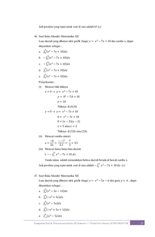 Kumpulan Soal & Penyelesaian Kelas XII Semester 1 / Firda Fitri Annisa (6299) SMAN7YK 25
Jadi jawaban yang tepat untuk soal di atas adalah 65 (c)
46. Soal Buku Mandiri Matematika XII
Luas daerah yang dibatasi oleh grafik fungsi 𝑦 = 𝑥2 − 7𝑥 + 10 dan sumbu x, dapat
dinyatakan sebagai ...
a. ∫ ( 𝑥2 − 7𝑥 + 10) 𝑑𝑥
5
0
b. −∫ ( 𝑥2 − 7𝑥 + 10) 𝑑𝑥
5
0
c. −∫ ( 𝑥2 − 7𝑥 + 10) 𝑑𝑥
5
2
d. ∫ ( 𝑥2 − 7𝑥 + 10) 𝑑𝑥
5
2
e. ∫ ( 𝑥2 − 7𝑥 + 10) 𝑑𝑥
2
0
Penyelesaian :
(i) Mencari titik-titiknya
𝑥 = 0  𝑦 = 𝑥2 − 7𝑥 + 10
𝑦 = 02 − 7.0 + 10
𝑦 = 10
Titiknya di (0,10)
𝑦 = 0  𝑦 = 𝑥2 − 7𝑥 + 10
0 = 𝑥2 − 7𝑥 + 10
0 = ( 𝑥 − 5)(𝑥 − 2)
𝑥 = 5 atau 𝑥 = 2
Titiknya di (5,0) atau (2,0)
(ii) Mencari sumbu simetri
𝑥 =
−𝑏
2𝑎
=
−.−7
2.1
=
7
2
= 3,5
(iii) Mencari batas-batas luas daerah
L = −∫ 𝑥2 − 7𝑥 + 10 𝑑𝑥
5
2
Tanda minus adalah menandakan bahwa daerah berada di bawah sumbu x.
Jadi jawaban yang tepat untuk soal di atas adalah −∫ 𝑥2 − 7𝑥 + 10 𝑑𝑥
5
2 (c)
47. Soal Buku Mandiri Matematika XII
Luas daerah yang dibatasi oleh grafik fungsi 𝑦 = 𝑥2 − 5𝑥 − 6 dan garis 𝑦 = 6 , dapat
dinyatakan sebagai ...
a. ∫ ( 𝑥2 − 5𝑥 − 12) 𝑑𝑥
5
0
b. ∫ (−𝑥2 + 5𝑥) 𝑑𝑥
5
0
c. ∫ ( 𝑥2 − 5𝑥) 𝑑𝑥
5
0
d. ∫ (−𝑥2 + 5𝑥 + 12) 𝑑𝑥
5
0
e. ∫ ( 𝑥2 − 5𝑥) 𝑑𝑥
6
−1
 