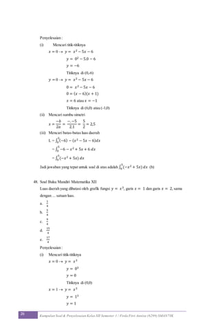 26 Kumpulan Soal & Penyelesaian Kelas XII Semester 1 / Firda Fitri Annisa (6299) SMAN7YK
Penyelesaian :
(i) Mencari titik-titiknya
𝑥 = 0  𝑦 = 𝑥2 − 5𝑥 − 6
𝑦 = 02 − 5.0 − 6
𝑦 = −6
Titiknya di (0,-6)
𝑦 = 0  𝑦 = 𝑥2 − 5𝑥 − 6
0 = 𝑥2 − 5𝑥 − 6
0 = ( 𝑥 − 6)(𝑥 + 1)
𝑥 = 6 atau 𝑥 = −1
Titiknya di (6,0) atau (-1,0)
(ii) Mencari sumbu simetri
𝑥 =
−𝑏
2𝑎
=
−.−5
2.1
=
5
2
= 2,5
(iii) Mencari batas-batas luas daerah
L = ∫ (−6) − ( 𝑥2 − 5𝑥 − 6) 𝑑𝑥
5
0
= ∫ −6 − 𝑥2 + 5𝑥 + 6 𝑑𝑥
5
0
= ∫ (−𝑥2 + 5𝑥) 𝑑𝑥
5
0
Jadi jawaban yang tepat untuk soal di atas adalah ∫ (−𝑥2 + 5𝑥) 𝑑𝑥
5
0 (b)
48. Soal Buku Mandiri Matematika XII
Luas daerah yang dibatasi oleh grafik fungsi 𝑦 = 𝑥3, garis 𝑥 = 1 dan garis 𝑥 = 2, sama
dengan ... satuan luas.
a.
1
4
b.
5
4
c.
9
4
d.
15
4
e.
17
4
Penyelesaian :
(i) Mencari titik-titiknya
𝑥 = 0  𝑦 = 𝑥3
𝑦 = 03
𝑦 = 0
Titiknya di (0,0)
𝑥 = 1  𝑦 = 𝑥3
𝑦 = 13
𝑦 = 1
 