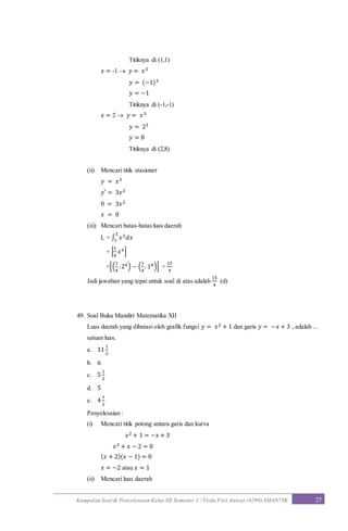 Kumpulan Soal & Penyelesaian Kelas XII Semester 1 / Firda Fitri Annisa (6299) SMAN7YK 27
Titiknya di (1,1)
𝑥 = -1  𝑦 = 𝑥3
𝑦 = (−1)3
𝑦 = −1
Titiknya di (-1,-1)
𝑥 = 2  𝑦 = 𝑥3
𝑦 = 23
𝑦 = 8
Titiknya di (2,8)
(ii) Mencari titik stasioner
𝑦 = 𝑥3
𝑦′ = 3𝑥2
0 = 3𝑥2
𝑥 = 0
(iii) Mencari batas-batas luas daerah
L = ∫ 𝑥3 𝑑𝑥
2
1
= [
1
4
𝑥4]
=[(
1
4
.24) − (
1
4
. 14)] =
15
4
Jadi jawaban yang tepat untuk soal di atas adalah
15
4
(d)
49. Soal Buku Mandiri Matematika XII
Luas daerah yang dibatasi oleh grafik fungsi 𝑦 = 𝑥2 + 1 dan garis 𝑦 = −𝑥 + 3 , adalah ...
satuan luas.
a. 11
1
2
b. 6
c. 5
1
2
d. 5
e. 4
1
2
Penyelesaian :
(i) Mencari titik potong antara garis dan kurva
𝑥2 + 1 = −𝑥 + 3
𝑥2 + 𝑥 − 2 = 0
( 𝑥 + 2)(𝑥 − 1) = 0
𝑥 = −2 atau 𝑥 = 1
(ii) Mencari luas daerah
 