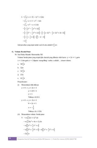 28 Kumpulan Soal & Penyelesaian Kelas XII Semester 1 / Firda Fitri Annisa (6299) SMAN7YK
L = ∫ (−𝑥 + 3) − ( 𝑥2 + 1) 𝑑𝑥
1
−2
= ∫ −𝑥 + 3 − 𝑥2 − 1𝑑𝑥
1
−2
= ∫ −𝑥2 − 𝑥 + 2 𝑑𝑥
1
−2
= [−
1
3
𝑥3 −
1
2
𝑥2 + 2𝑥]
= [−
1
3
13 −
1
2
12 + 2.1] − [−
1
3
(−2)3 −
1
2
(−2)2 + 2(−2)]
= [−
1
3
−
1
2
+ 2] − [
8
3
− 2 − 4]
= 4
1
2
Jadi jawaban yang tepat untuk soal di atas adalah 4
1
2
(e)
G. Volume Benda Putar
50. Soal Buku Mandiri Matematika XII
Volume benda putar yang terjadi jika daerah yang dibatasi oleh kurva 𝑦 = 2𝑥 + 1, garis
𝑥 = 1 dan garis 𝑥 = 3diputar mengelilingi sunbu x adalah ... satuan volume.
a. 50
2
3
𝜋
b. 52𝜋
c. 52
2
3
𝜋
d. 57𝜋
e. 61
1
3
𝜋
Penyelesaian :
(i) Menentukan titik-titiknya
𝑥 = 0  𝑦 = 2𝑥 + 1
𝑦 = 2.0 + 1
𝑦 = 1
Titiknya di (0,1)
𝑦 = 0  𝑦 = 2𝑥 + 1
0 = 2𝑥 + 1
𝑥 = −
1
2
Titiknya di (-1/2,0)
(ii) Menentukan volume benda putar
V = 𝜋∫ (2𝑥 + 1)2 𝑑𝑥
3
1
= 𝜋∫ (4𝑥2 + 4𝑥 + 1) 𝑑𝑥
3
1
= 𝜋[
4
3
𝑥3 +
4
2
𝑥2 + 𝑥]
= 𝜋[
4
3
33 +
4
2
32 + 3] − 𝜋[
4
3
13 +
4
2
12 + 1]
= 52
2
3
𝜋
 
