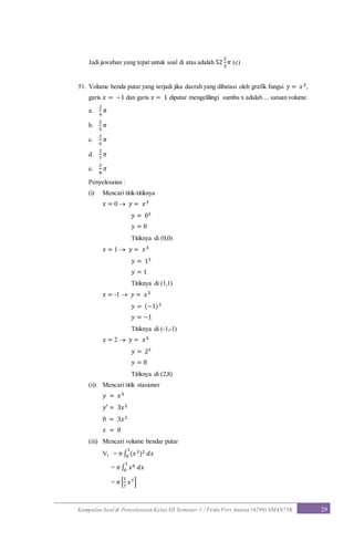 Kumpulan Soal & Penyelesaian Kelas XII Semester 1 / Firda Fitri Annisa (6299) SMAN7YK 29
Jadi jawaban yang tepat untuk soal di atas adalah 52
2
3
𝜋 (c)
51. Volume benda putar yang terjadi jika daerah yang dibatasi oleh grafik fungsi 𝑦 = 𝑥3,
garis 𝑥 = −1 dan garis 𝑥 = 1 diputar mengelilingi sumbu x adalah ... satuan volume.
a.
2
4
𝜋
b.
2
5
𝜋
c.
2
6
𝜋
d.
2
7
𝜋
e.
2
8
𝜋
Penyelesaian :
(i) Mencari titik-titiknya
𝑥 = 0  𝑦 = 𝑥3
𝑦 = 03
𝑦 = 0
Titiknya di (0,0)
𝑥 = 1  𝑦 = 𝑥3
𝑦 = 13
𝑦 = 1
Titiknya di (1,1)
𝑥 = -1  𝑦 = 𝑥3
𝑦 = (−1)3
𝑦 = −1
Titiknya di (-1,-1)
𝑥 = 2  𝑦 = 𝑥3
𝑦 = 23
𝑦 = 8
Titiknya di (2,8)
(ii) Mencari titik stasioner
𝑦 = 𝑥3
𝑦′ = 3𝑥2
0 = 3𝑥2
𝑥 = 0
(iii) Mencari volume bendar putar
VI = 𝜋∫ (𝑥3)2 𝑑𝑥
1
0
= 𝜋∫ 𝑥6 𝑑𝑥
1
0
= 𝜋[
1
7
𝑥7]
 