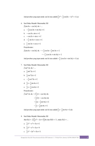 Kumpulan Soal & Penyelesaian Kelas XII Semester 1 / Firda Fitri Annisa (6299) SMAN7YK 3
Jadi jawaban yang tepat untuk soal di atas adalah
1
4
x4 −
1
5
cos(5x − 1)2 + C (c)
6. Soal Buku Mandiri Matematika XII
∫{sin3x − cos3x} dx = ...
a. −
1
3
(cos3x + sin 3x) + C
b. −cos3x .sin x + C
c. −cos3𝑥 + sin 𝑥 + 𝐶
d. −
1
3
sin 3x + cosx + C
e.
1
3
sin 3x + cosx + C
Penyelesaian :
∫{sin3x − cos3x} dx = −
1
3
cos3x −
1
3
sin 3x + C
= −
1
3
(cos3x + sin 3x) + C
Jadi jawaban yang tepat untuk soal di atas adalah −
1
3
(cos3x + sin 3x) + C (a)
7. Soal Buku Mandiri Matematika XII
∫ sin2 2x dx = ...
a.
1
3
sin3 2x + C
b.
1
3
cos3 2x + C
c. −
1
3
cos32x + C
d.
1
2
x −
1
8
sin 4x + C
e.
1
2
x −
1
8
cos4x + C
Penyelesaian :
∫ sin2 2x dx = ∫
1
2
(1 − cos 4x) dx
=
1
2
∫(1 − cos 4x) dx
=
1
2
(x −
1
4
sin 4x) + C
=
1
2
x −
1
8
sin 4x + C
Jadi jawaban yang tepat untuk soal di atas adalah
1
2
x −
1
8
sin 4x + C (d)
8. Soal Buku Mandiri Matematika XII
Jika f(x) = ∫(
1
3
x2 − 2x + 5) dx dan f(0) = 5 , maka f(x) = ...
a.
1
9
x3 − x2 + 5x + C
b.
2
3
x3 − x2 + 5x + 9
c.
2
3
x3 − 2x2 + 5x + 5
 