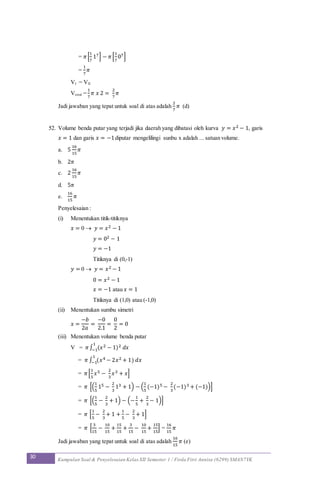 30 Kumpulan Soal & Penyelesaian Kelas XII Semester 1 / Firda Fitri Annisa (6299) SMAN7YK
= 𝜋[
1
7
17] − 𝜋[
1
7
07]
=
1
7
𝜋
VI = VII
Vtotal =
1
7
𝜋 𝑥 2 =
2
7
𝜋
Jadi jawaban yang tepat untuk soal di atas adalah
2
7
𝜋 (d)
52. Volume benda putar yang terjadi jika daerah yang dibatasi oleh kurva 𝑦 = 𝑥2 − 1, garis
𝑥 = 1 dan garis 𝑥 = −1diputar mengelilingi sunbu x adalah ... satuan volume.
a. 5
16
15
𝜋
b. 2𝜋
c. 2
16
15
𝜋
d. 5𝜋
e.
16
15
𝜋
Penyelesaian :
(i) Menentukan titik-titiknya
𝑥 = 0  𝑦 = 𝑥2 − 1
𝑦 = 02 − 1
𝑦 = −1
Titiknya di (0,-1)
𝑦 = 0  𝑦 = 𝑥2 − 1
0 = 𝑥2 − 1
𝑥 = −1 atau 𝑥 = 1
Titiknya di (1,0) atau (-1,0)
(ii) Menentukan sumbu simetri
𝑥 =
−𝑏
2𝑎
=
−0
2.1
=
0
2
= 0
(iii) Menentukan volume benda putar
V = 𝜋∫ (𝑥2 − 1)2 𝑑𝑥
1
−1
= 𝜋 ∫ (𝑥4 − 2𝑥2 + 1) 𝑑𝑥
1
−1
= 𝜋[
1
5
𝑥5 −
2
3
𝑥3 + 𝑥]
= 𝜋 [(
1
5
15 −
2
3
13 + 1) − (
1
5
(−1)5 −
2
3
(−1)3 + (−1))]
= 𝜋 [(
1
5
−
2
3
+ 1) − (−
1
5
+
2
3
− 1)]
= 𝜋 [
1
5
−
2
3
+ 1 +
1
5
−
2
3
+ 1]
= 𝜋 [
3
15
−
10
15
+
15
15
+
3
15
−
10
15
+
15
15
] =
16
15
𝜋
Jadi jawaban yang tepat untuk soal di atas adalah
16
15
𝜋 (e)
 