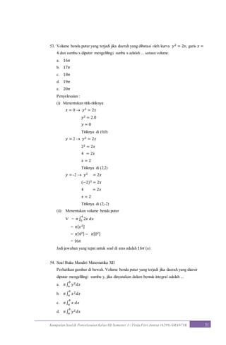Kumpulan Soal & Penyelesaian Kelas XII Semester 1 / Firda Fitri Annisa (6299) SMAN7YK 31
53. Volume benda putar yang terjadi jika daerah yang dibatasi oleh kurva 𝑦2 = 2𝑥, garis 𝑥 =
4 dan sumbu x diputar mengelilingi sunbu x adalah ... satuan volume.
a. 16𝜋
b. 17𝜋
c. 18𝜋
d. 19𝜋
e. 20𝜋
Penyelesaian :
(i) Menentukan titik-titiknya
𝑥 = 0  𝑦2 = 2𝑥
𝑦2 = 2.0
𝑦 = 0
Titiknya di (0,0)
𝑦 = 2  𝑦2 = 2𝑥
22 = 2𝑥
4 = 2𝑥
𝑥 = 2
Titiknya di (2,2)
𝑦 = -2  𝑦2 = 2𝑥
(−2)2 = 2𝑥
4 = 2𝑥
𝑥 = 2
Titiknya di (2,-2)
(ii) Menentukan volume benda putar
V = 𝜋∫ 2𝑥 𝑑𝑥
4
0
= 𝜋[ 𝑥2]
= 𝜋[42] − 𝜋[02]
= 16𝜋
Jadi jawaban yang tepat untuk soal di atas adalah 16𝜋 (a)
54. Soal Buku Mandiri Matematika XII
Perhatikan gambar di bawah. Volume benda putar yang terjadi jika daerah yang diarsir
diputar mengelilingi sumbu y, jika dinyatakan dalam bentuk integral adalah ...
a. 𝜋∫ 𝑦2 𝑑𝑥
𝑏
𝑎
b. 𝜋∫ 𝑥2 𝑑𝑥
𝑏
𝑎
c. 𝜋∫ 𝑥 𝑑𝑥
𝑏
𝑎
d. 𝜋∫ 𝑦2 𝑑𝑥
𝑏
𝑎
 