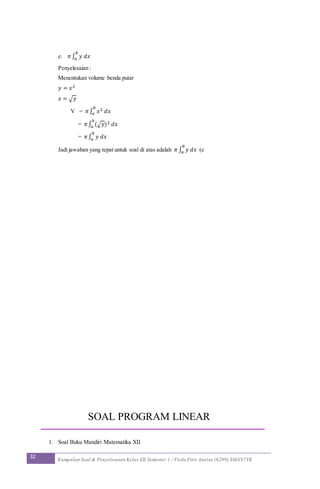 32 Kumpulan Soal & Penyelesaian Kelas XII Semester 1 / Firda Fitri Annisa (6299) SMAN7YK
e. 𝜋∫ 𝑦 𝑑𝑥
𝑏
𝑎
Penyelesaian :
Menentukan volume benda putar
𝑦 = 𝑥2
𝑥 = √ 𝑦
V = 𝜋∫ 𝑥2 𝑑𝑥
𝑏
𝑎
= 𝜋∫ (√ 𝑦)2 𝑑𝑥
𝑏
𝑎
= 𝜋∫ 𝑦 𝑑𝑥
𝑏
𝑎
Jadi jawaban yang tepat untuk soal di atas adalah 𝜋 ∫ 𝑦 𝑑𝑥
𝑏
𝑎 (e
SOAL PROGRAM LINEAR
1. Soal Buku Mandiri Matematika XII
 