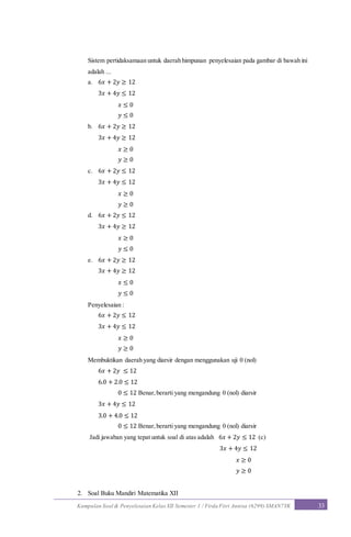Kumpulan Soal & Penyelesaian Kelas XII Semester 1 / Firda Fitri Annisa (6299) SMAN7YK 33
Sistem pertidaksamaan untuk daerah himpunan penyelesaian pada gambar di bawah ini
adalah ...
a. 6𝑥 + 2𝑦 ≥ 12
3𝑥 + 4𝑦 ≤ 12
𝑥 ≤ 0
𝑦 ≤ 0
b. 6𝑥 + 2𝑦 ≥ 12
3𝑥 + 4𝑦 ≥ 12
𝑥 ≥ 0
𝑦 ≥ 0
c. 6𝑥 + 2𝑦 ≤ 12
3𝑥 + 4𝑦 ≤ 12
𝑥 ≥ 0
𝑦 ≥ 0
d. 6𝑥 + 2𝑦 ≤ 12
3𝑥 + 4𝑦 ≥ 12
𝑥 ≥ 0
𝑦 ≤ 0
e. 6𝑥 + 2𝑦 ≥ 12
3𝑥 + 4𝑦 ≥ 12
𝑥 ≤ 0
𝑦 ≤ 0
Penyelesaian :
6𝑥 + 2𝑦 ≤ 12
3𝑥 + 4𝑦 ≤ 12
𝑥 ≥ 0
𝑦 ≥ 0
Membuktikan daerah yang diarsir dengan menggunakan uji 0 (nol)
6𝑥 + 2𝑦 ≤ 12
6.0 + 2.0 ≤ 12
0 ≤ 12 Benar,berarti yang mengandung 0 (nol) diarsir
3𝑥 + 4𝑦 ≤ 12
3.0 + 4.0 ≤ 12
0 ≤ 12 Benar,berarti yang mengandung 0 (nol) diarsir
Jadi jawaban yang tepat untuk soal di atas adalah 6𝑥 + 2𝑦 ≤ 12 (c)
3𝑥 + 4𝑦 ≤ 12
𝑥 ≥ 0
𝑦 ≥ 0
2. Soal Buku Mandiri Matematika XII
 
