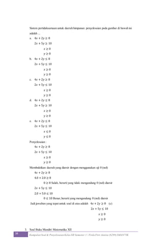 34 Kumpulan Soal & Penyelesaian Kelas XII Semester 1 / Firda Fitri Annisa (6299) SMAN7YK
Sistem pertidaksamaan untuk daerah himpunan penyelesaian pada gambar di bawah ini
adalah ...
a. 4𝑥 + 2𝑦 ≥ 8
2𝑥 + 5𝑦 ≥ 10
𝑥 ≥ 0
𝑦 ≥ 0
b. 4𝑥 + 2𝑦 ≤ 8
2𝑥 + 5𝑦 ≤ 10
𝑥 ≥ 0
𝑦 ≥ 0
c. 4𝑥 + 2𝑦 ≥ 8
2𝑥 + 5𝑦 ≤ 10
𝑥 ≥ 0
𝑦 ≥ 0
d. 4𝑥 + 2𝑦 ≤ 8
2𝑥 + 5𝑦 ≥ 10
𝑥 ≥ 0
𝑦 ≥ 0
e. 4𝑥 + 2𝑦 ≤ 8
2𝑥 + 5𝑦 ≤ 10
𝑥 ≤ 0
𝑦 ≤ 0
Penyelesaian :
4𝑥 + 2𝑦 ≥ 8
2𝑥 + 5𝑦 ≤ 10
𝑥 ≥ 0
𝑦 ≥ 0
Membuktikan daerah yang diarsir dengan menggunakan uji 0 (nol)
4𝑥 + 2𝑦 ≥ 8
4.0 + 2.0 ≥ 8
0 ≥ 8 Salah, berarti yang tidak mengandung 0 (nol) diarsir
2𝑥 + 5𝑦 ≤ 10
2.0 + 5.0 ≤ 10
0 ≤ 10 Benar,berarti yang mengandung 0 (nol) diarsir
Jadi jawaban yang tepat untuk soal di atas adalah 4𝑥 + 2𝑦 ≥ 8 (c)
2𝑥 + 5𝑦 ≤ 10
𝑥 ≥ 0
𝑦 ≥ 0
3. Soal Buku Mandiri Matematika XII
 