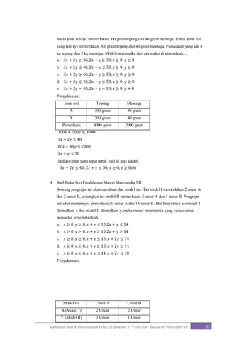 Kumpulan Soal & Penyelesaian Kelas XII Semester 1 / Firda Fitri Annisa (6299) SMAN7YK 35
Suatu jenis roti (x) memerlukan 300 gram tepung dan 80 gram mentega. Untuk jenis roti
yang lain (y) memerlukan 200 gram tepung dan 40 gram mentega. Persediaan yang ada 4
kg tepung dan 2 kg mentega. Model matematika dari persoalan di atas adalah ...
a. 3𝑥 + 2𝑦 ≥ 40;2𝑥 + 𝑦 ≥ 50; 𝑥 ≥ 0; 𝑦 ≥ 0
b. 3𝑥 + 2𝑦 ≤ 40;2𝑥 + 𝑦 ≤ 50; 𝑥 ≥ 0; 𝑦 ≥ 0
c. 3𝑥 + 2𝑦 ≥ 40;2𝑥 + 𝑦 ≥ 50; 𝑥 ≥ 0; 𝑦 ≥ 0
d. 3𝑥 + 2𝑦 ≤ 40;2𝑥 + 𝑦 ≤ 50; 𝑥 ≥ 0; 𝑦 ≥ 0
e. 3𝑥 + 2𝑦 = 40;2𝑥 + 𝑦 = 50; 𝑥 ≥ 0; 𝑦 ≠ 0
Penyelesaian :
Jenis roti Tepung Mentega
X 300 gram 80 gram
Y 200 gram 40 gram
Persediaan 4000 gram 2000 gram
300𝑥 + 200𝑦 ≤ 4000
3𝑥 + 2𝑦 ≤ 40
80𝑥 + 40𝑦 ≤ 2000
2𝑥 + 𝑦 ≤ 50
Jadi jawaban yang tepat untuk soal di atas adalah
3𝑥 + 2𝑦 ≤ 40; 2𝑥 + 𝑦 ≤ 50; 𝑥 ≥ 0; 𝑦 ≥ 0 (b)
4. Soal Buku Seri Pendalaman Materi Matematika XII
Seorang pengrajin tas akan membuat dua model tas. Tas model I memerlukan 2 unsur A
dan 2 unsur B, sedangkan tas model II memerlukan 2 unsur A dan 1 unsur B. Pengrajin
tersebut mempunyai persediaan 20 unsur A dan 14 unsur B. Jika banyaknya tas model I
dimisalkan x dan model II dimisalkan y, maka model matematika yang sesuaiuntuk
persoalan tersebut adalah ...
a. 𝑥 ≥ 0, 𝑦 ≥ 0, 𝑥 + 𝑦 ≤ 10,2𝑥 + 𝑦 ≤ 14
b. 𝑥 ≥ 0, 𝑦 ≥ 0, 𝑥 + 𝑦 ≥ 10,2𝑥 + 𝑦 ≥ 14
c. 𝑥 ≥ 0, 𝑦 ≥ 0, 𝑥 + 𝑦 ≤ 10, 𝑥 + 2𝑦 ≤ 14
d. 𝑥 ≥ 0, 𝑦 ≥ 0, 𝑥 + 𝑦 ≥ 10, 𝑥 + 2𝑦 ≥ 14
e. 𝑥 ≥ 0, 𝑦 ≥ 0, 𝑥 + 𝑦 ≤ 14, 𝑥 + 2𝑦 ≤ 10
Penyelesaian :
Model tas Unsur A Unsur B
X (Model I) 2 Unsur 2 Unsur
Y (Model II) 2 Unsur 1 Unsur
 