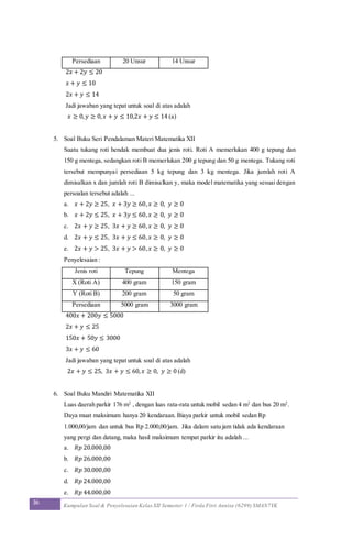36 Kumpulan Soal & Penyelesaian Kelas XII Semester 1 / Firda Fitri Annisa (6299) SMAN7YK
Persediaan 20 Unsur 14 Unsur
2𝑥 + 2𝑦 ≤ 20
𝑥 + 𝑦 ≤ 10
2𝑥 + 𝑦 ≤ 14
Jadi jawaban yang tepat untuk soal di atas adalah
𝑥 ≥ 0, 𝑦 ≥ 0, 𝑥 + 𝑦 ≤ 10,2𝑥 + 𝑦 ≤ 14 (a)
5. Soal Buku Seri Pendalaman Materi Matematika XII
Suatu tukang roti hendak membuat dua jenis roti. Roti A memerlukan 400 g tepung dan
150 g mentega, sedangkan roti B memerlukan 200 g tepung dan 50 g mentega. Tukang roti
tersebut mempunyai persediaan 5 kg tepung dan 3 kg mentega. Jika jumlah roti A
dimisalkan x dan jumlah roti B dimisalkan y, maka model matematika yang sesuai dengan
persoalan tersebut adalah ...
a. 𝑥 + 2𝑦 ≥ 25, 𝑥 + 3𝑦 ≥ 60, 𝑥 ≥ 0, 𝑦 ≥ 0
b. 𝑥 + 2𝑦 ≤ 25, 𝑥 + 3𝑦 ≤ 60, 𝑥 ≥ 0, 𝑦 ≥ 0
c. 2𝑥 + 𝑦 ≥ 25, 3𝑥 + 𝑦 ≥ 60, 𝑥 ≥ 0, 𝑦 ≥ 0
d. 2𝑥 + 𝑦 ≤ 25, 3𝑥 + 𝑦 ≤ 60, 𝑥 ≥ 0, 𝑦 ≥ 0
e. 2𝑥 + 𝑦 > 25, 3𝑥 + 𝑦 > 60, 𝑥 ≥ 0, 𝑦 ≥ 0
Penyelesaian :
Jenis roti Tepung Mentega
X (Roti A) 400 gram 150 gram
Y (Roti B) 200 gram 50 gram
Persediaan 5000 gram 3000 gram
400𝑥 + 200𝑦 ≤ 5000
2𝑥 + 𝑦 ≤ 25
150𝑥 + 50𝑦 ≤ 3000
3𝑥 + 𝑦 ≤ 60
Jadi jawaban yang tepat untuk soal di atas adalah
2𝑥 + 𝑦 ≤ 25, 3𝑥 + 𝑦 ≤ 60, 𝑥 ≥ 0, 𝑦 ≥ 0 (d)
6. Soal Buku Mandiri Matematika XII
Luas daerah parkir 176 m2
, dengan luas rata-rata untuk mobil sedan 4 m2
dan bus 20 m2
.
Daya muat maksimum hanya 20 kendaraan. Biaya parkir untuk mobil sedan Rp
1.000,00/jam dan untuk bus Rp 2.000,00/jam. Jika dalam satu jam tidak ada kendaraan
yang pergi dan datang, maka hasil maksimum tempat parkir itu adalah ...
a. 𝑅𝑝 20.000,00
b. 𝑅𝑝 26.000,00
c. 𝑅𝑝 30.000,00
d. 𝑅𝑝 24.000,00
e. 𝑅𝑝 44.000,00
 