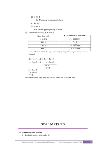 Kumpulan Soal & Penyelesaian Kelas XII Semester 1 / Firda Fitri Annisa (6299) SMAN7YK 39
2.0 + 0 ≤ 4
0 ≤ 4 Benar,yg mengandung 0 diarsir
𝑥 + 2𝑦 ≤ 5
0 + 2.0 ≤ 5
0 ≤ 5 Benar,yg mengandung 0 diarsir
(v) Menentukan titik di A, B, C, dan D
Koordinat titik 𝒇 = 𝟓𝟎𝟎. 𝟎𝟎𝟎𝒙 + 𝟒𝟎𝟎. 𝟎𝟎𝟎𝒚
A (0, 2,5) 𝑓 = 1.000.000
B (0, 0) 𝑓 = 0
C (2, 0) 𝑓 = 1.000.000
D (1, 2) 𝑓 = 1.300.000
Mencari koordinat titik D dengan mencari perpotongan kedua garis dengan metode
eliminasi:
2𝑥 + 𝑦 = 4 x 2  4𝑥 + 2𝑦 = 8
𝑥 + 2𝑦 = 5 x 1  𝑥 + 2𝑦 = 5
3𝑥 = 3
𝑥 = 1
𝑥 + 2𝑦 = 5
1 + 2𝑦 = 5
𝑦 = 2
Jadi jawaban yang tepat untuk soal di atas adalah 𝑅𝑝 1.300.000,00 (c)
SOAL MATRIKS
A. Operasi dan Sifat Matriks
1. Soal Buku Mandiri Matematika XII
 