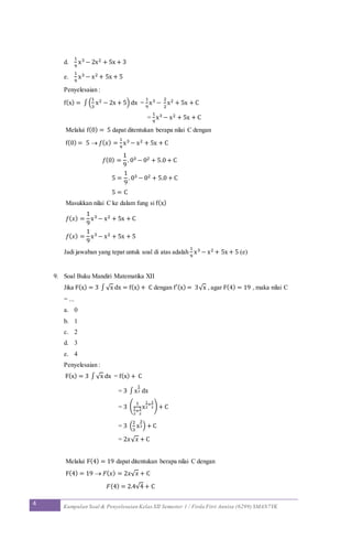 4 Kumpulan Soal & Penyelesaian Kelas XII Semester 1 / Firda Fitri Annisa (6299) SMAN7YK
d.
1
9
x3 − 2x2 + 5x + 3
e.
1
9
x3 − x2 + 5x + 5
Penyelesaian :
f(x) = ∫(
1
3
x2 − 2x + 5) dx =
1
9
x3 −
2
2
x2 + 5x + C
=
1
9
x3 − x2 + 5x + C
Melalui f(0) = 5 dapat ditentukan berapa nilai C dengan
f(0) = 5  𝑓( 𝑥) =
1
9
x3 − x2 + 5x + C
𝑓(0) =
1
9
. 03 − 02 + 5.0 + C
5 =
1
9
. 03 − 02 + 5.0 + C
5 = C
Masukkan nilai C ke dalam fung si f(x)
𝑓( 𝑥) =
1
9
x3 − x2 + 5x + C
𝑓( 𝑥) =
1
9
x3 − x2 + 5x + 5
Jadi jawaban yang tepat untuk soal di atas adalah
1
9
x3 − x2 + 5x + 5 (e)
9. Soal Buku Mandiri Matematika XII
Jika F(x) = 3 ∫√x dx = f(x) + C dengan f′(x) = 3√x , agar F(4) = 19 , maka nilai C
= ...
a. 0
b. 1
c. 2
d. 3
e. 4
Penyelesaian :
F(x) = 3 ∫√x dx = f(x) + C
= 3 ∫x
1
2 dx
= 3 (
1
1
2
+
2
2
x
1
2
+
2
2) + C
= 3 (
2
3
x
3
2) + C
= 2𝑥√ 𝑥 + C
Melalui F(4) = 19 dapat ditentukan berapa nilai C dengan
F(4) = 19  𝐹( 𝑥) = 2𝑥√ 𝑥 + C
𝐹(4) = 2.4√4 + C
 