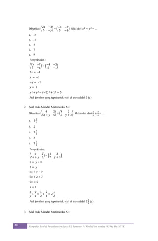40 Kumpulan Soal & Penyelesaian Kelas XII Semester 1 / Firda Fitri Annisa (6299) SMAN7YK
Diberikan (
2𝑥 −3
5 −𝑦
) = (
−4 −3
5 −1
). Nilai dari 𝑥2 + 𝑦2 = ...
a. -5
b. -7
c. 5
d. 7
e. 9
Penyelesaian :
(
2𝑥 −3
5 −𝑦
) = (
−4 −3
5 −1
)
2𝑥 = −4
𝑥 = −2
−𝑦 = −1
𝑦 = 1
𝑥2 + 𝑦2 = (−2)2 + 12 = 5
Jadi jawaban yang tepat untuk soal di atas adalah 5 (c)
2. Soal Buku Mandiri Matematika XII
Diberikan (
4 2
5𝑥 + 𝑦 5
) = (
4 2
7 𝑦 + 3
). Maka nilai dari
𝑥
𝑦
+
𝑦
𝑥
= ...
a. 1
1
2
b. 2
c. 2
1
2
d. 3
e. 3
1
2
Penyelesaian:
(
4 2
5𝑥 + 𝑦 5
) = (
4 2
7 𝑦 + 3
)
5 = 𝑦 + 3
2 = 𝑦
5𝑥 + 𝑦 = 7
5𝑥 + 2 = 7
5𝑥 = 5
𝑥 = 1
𝑥
𝑦
+
𝑦
𝑥
=
1
2
+
2
1
= 2
1
2
Jadi jawaban yang tepat untuk soal di atas adalah 2
1
2
(c)
3. Soal Buku Mandiri Matematika XII
 