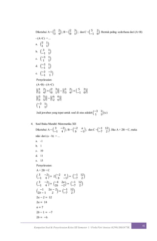 Kumpulan Soal & Penyelesaian Kelas XII Semester 1 / Firda Fitri Annisa (6299) SMAN7YK
41
Diketahui A = (
1 2
3 4
) ; B = (
2 3
0 1
) ; dan C =(
5 2
−1 0
). Bentuk paling sederhana dari (A+B)
- (A+C) = ...
a. (
3 1
1 1
)
b. (
3 1
−1 1
)
c. (
−3 1
1 1
)
d. (
−3 1
−1 1
)
e. (
−3 −1
−1 1
)
Penyelesaian:
(A+B) - (A+C)
[(
1 2
3 4
) + (
2 3
0 1
)] − [(
1 2
3 4
) + (
5 2
−1 0
)]
[(
3 5
3 5
)] − [(
6 4
2 4
)]
(
−3 1
1 1
)
Jadi jawaban yang tepat untuk soal di atas adalah (
−3 1
1 1
) (c)
4. Soal Buku Mandiri Matematika XII
Diketahui A = (
3 −2
−1 4
) ; B = (
−2 𝑎
𝑏 −1
) ; dan C =(
−1 12
−7 2
). Jika A + 2B = C, maka
nilai dari (a – b) = ...
a. -1
b. 1
c. 10
d. 11
e. 15
Penyelesaian:
A + 2B = C
(
3 −2
−1 4
) + 2(
−2 𝑎
𝑏 −1
) = (
−1 12
−7 2
)
(
3 −2
−1 4
) + (
−4 2𝑎
2𝑏 −2
) = (
−1 12
−7 2
)
(
−1 2𝑎 − 2
2𝑏 − 1 2
) = (
−1 12
−7 2
)
2𝑎 − 2 = 12
2𝑎 = 14
𝑎 = 7
2𝑏 − 1 = −7
2𝑏 = −6
 