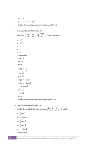 42 Kumpulan Soal & Penyelesaian Kelas XII Semester 1 / Firda Fitri Annisa (6299) SMAN7YK
𝑏 = −3
( 𝑎 − 𝑏) = 7—3 = 10
Jadi jawaban yang tepat untuk soal di atas adalah 10 (c)
5. Soal Buku Mandiri Matematika XII
Diberikan (
log 𝑦 log 𝑧
1 log 𝑦
) = (
log 𝑧 2
1
1
2
). Maka nilai dari 𝑥2 = ...
a. √2
b. √3
c. 2
d. 3
e. 5
Penyelesaian:
log 𝑧 = 2
𝑧 = 22
𝑧 = 4
log 𝑦 =
1
2
𝑦 = 3
1
2
𝑦 = √3
log 𝑧 = log 𝑦
log 4 = log√3
1 = log √3
𝑥1 = √3
𝑥 = √3
𝑥2 = 3
Jadi jawaban yang tepat untuk soal di atas adalah 3 (d)
6. Soal Buku Mandiri Matematika XII
Jumlah dan hasil kali akar-akar persamaan |
2𝑥 − 1 2
𝑥 + 2 𝑥 + 2
| = 0 adalah ...
a.
1
2
dan 3
b. −
1
2
dan -3
c.
1
2
dan -3
d.
1
3
dan -2
e. −
1
3
dan 2
Penyelesaian:
 